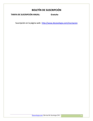 BOLETÍN DE SUSCRIPCIÓN
TARIFA DE SUSCRIPCIÓN ANUAL:                      Gratuito


    Suscripción en la página web : http://www.desexologia.com/inscripcion




                      Desexologia.com | Revista De Sexología 2011           74
 