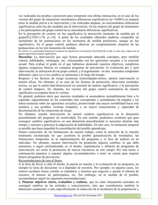 vez realizadas las pruebas a posteriori para interpretar esta última interacción, en el caso de los
varones del grupo de tratamiento encontramos diferencias significativas (p= 0,0001) en empatía
entre la medida previa a la intervención y las realizadas después, no encontrándose diferencias
significativas entre las dos medidas tras la intervención. En las mujeres del grupo de tratamiento
y los participantes del grupo control no se encontraron diferencias significativas.
En la percepción de control, no fue significativa la interacción momento de medida por el
grupo[F(2,250)=1,70, p=,18]. A partir de los resultados obtenidos pudimos comprobar un
incremento de las puntuaciones en los momentos de medida posteriores, aunque no fue
significativo. En el grupo control, pudimos observar un comportamiento aleatorio de las
puntuaciones en los tres momentos de medida.
Por último, en a asertividad heterosocial tampoco fue significativa la interacción [F(2,254)=0,38, p=,69]. En este caso, ninguno de los
grupos experimentó mejoras significativas.
Discusión: La intervención que aquí hemos presentado abarcaba conceptos, pero también
valores, habilidades, estrategias, etc., relacionadas con las agresiones sexuales y la coerción
sexual. Para evaluar el grado en el que habíamos alcanzado nuestros objetivos, cumplimos
algunas exigencias básicas en cualquier programa de prevención: la evaluación pre y post
intervención, la utilización de un grupo control, y el seguimiento –en dos momentos temporales
diferentes- para ver si los cambios se mantenían a lo largo del tiempo.
Respecto a los factores de riesgo (creencias estereotipadas-mitos), nuestra intervención se
mostró eficaz. No obstante, el en caso de los factores de protección, obtuvimos resultados
mixtos, ya que la asertividad heterosocial no aumentó de manera significativa, y la percepción
de control tampoco. No obstante, los varones del grupo control aumentaron de manera
significativa su empatía hacia la víctima.
En general, podemos decir que nuestros resultados se acomodaron razonablemente bien a lo
esperado, especialmente en los contenidos más conceptuales y actitudinales (la empatía y los
mitos-creencias sobre las agresiones sexuales), promoviendo una mayor sensibilidad hacia esta
temática y sus posibles víctimas (empatía), y un mayor conocimiento y capacidad de
discriminación de las situaciones de riesgo.
No obstante, nuestra intervención no mostró cambios significativos en la dimensión
procedimental del programa (la asertividad). En este sentido, podríamos aventurar que para
conseguir cambios significativos en una dimensión procedimental es necesario destinar más
tiempo y sesiones a practicar la adquisición de habilidades. En este caso, la limitación temporal
es posible que haya impedido la consolidación del posible aprendizaje.
Somos conscientes de las limitaciones de nuestro trabajo, como la selección de la muestra
totalmente escolarizada (lo que cuestiona la posible generalización de resultados), las
limitaciones temporales en la implementación del programa y el foco de análisis en un
individuo. No obstante, nuestra intervención ha producido algunos cambios, lo que debe
animarnos a seguir profundizando en el diseño, implantación y difusión de programas de
intervención, así como la promoción de nuevas iniciativas en este campo. Por esta razón, a
continuación pasamos a exponer algunas recomendaciones a tener en cuenta para mejorar
futuros programas de prevención.
Recomendaciones de cara al futuro
A la hora de llevar a cabo el diseño, la puesta en marcha y la evaluación de un programa, no
siempre la toma de decisiones va a depender de nosotros. Por ejemplo, en algunos casos, los
centros escolares tienen cerrado su calendario y tenemos que negociar y ajustar el número de
sesiones, el número de participantes, etc. Sin embargo, en la medida de lo posible,
recomendamos seguir las siguientes recomendaciones:
1. Plantear objetivos claros, evaluables y realistas, que no estén únicamente centrados en
conseguir cambios en las actitudes y conocimientos, sino que consideremos también la
dimensión conductual, o más específicamente la reducción de la incidencia de la perpetración y
                                       Desexologia.com | Revista De Sexología 2011                                                   8
 