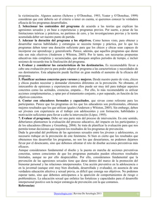 la victimización. Algunos autores (Schewe y O’Donohue, 1993; Yeater y O’Donohue, 1999)
consideran que este debería ser el criterio a tener en cuenta, si queremos conocer la verdadera
eficacia de los programas desarrollados.
2. Seleccionar los contenidos del programa de acuerdo a las teorías que explican las
agresiones sexuales y en base a experiencias y programas previos. Por suerte, a pesar de las
limitaciones teóricas y prácticas, no partimos de cero, y las investigaciones previas y la teoría
acumulada deber ser nuestro punto de partida.
3. Adecuar la duración del programa a los objetivos. Como hemos visto, para obtener y
desarrollar nuevas habilidades y estrategias se necesita tiempo y práctica, por lo que los
programas deben tener una duración suficiente para que los chicos y chicas sean capaces de
incorporar ese aprendizaje y generalizarlo. Parece, además, que aquellos programas que duran
más son más efectivos (Anderson y Whiston, 2005). Por lo tanto, son necesarias propuestas
educativas más completas y secuenciadas, que abarquen amplios periodos de tiempo, e incluir
sesiones de recuerdo tras la finalización del programa.
4. Evaluar y considerar las características de los destinatarios. Es recomendable llevar a
cabo una evaluación previa para poder adaptar el programa a las características y necesidades de
sus destinatarios. Esta adaptación puede facilitar en gran medida el aumento de la eficacia del
programa.
5. Planificar acciones concretas para varones y mujeres. Desde nuestro punto de vista, chicos
y chicas pueden necesitar y demandar elementos diferentes en la prevención. No obstante, el
intercambio de opiniones y experiencias entre ellos puede ser muy útil para trabajar aspectos
concretos como las actitudes, creencias, empatía… Por ello, lo más recomendable es utilizar
acciones complementarias, y optar por el tratamiento conjunto, o por separado, en función de los
objetivos concretos.
6. Contar con educadores formados y capacitados, que sirvan como referente para los
participantes. Parece que los programas en los que los educadores son profesionales, obtienen
mejores resultados que los que utilizan iguales (Anderson y Whiston, 2005). Sin embargo, deben
ser jóvenes con experiencia en el trabajo con adolescentes y con formación, habilidades y
motivación suficientes para llevar a cabo la intervención (López, 1995).
7. Evaluar el programa. Debe ser una parte más del proceso de intervención. En este sentido,
deberíamos plantearnos la evaluación del proceso educativo, del impacto en los participantes y
de los educadores (Bruess y Greenberg, 2004). Se trata de planificar la evaluación para que nos
permita tomar decisiones que mejoren los resultados de los programas de prevención.
Dada la gravedad del problema de las agresiones sexuales entre los jóvenes y adolescentes, es
necesario trabajar en la prevención de este fenómeno. Si bien es cierto que los resultados que
obtenemos tras desarrollar los programas, no son los que desearíamos, no podemos dejarnos
llevar por el desencanto, sino que debemos afrontar el reto de diseñar acciones preventivas más
eficaces.
Aunque consideramos fundamental el diseño y la puesta en marcha de acciones preventivas
concretas, somos conscientes de que los programas puntuales pueden ofrecernos resultados
limitados, aunque no por ello despreciables. Por ello, consideramos fundamental que la
prevención de las agresiones sexuales tiene que darse dentro del marco de la promoción del
bienestar personal y las relaciones interpersonales. Una acción preventiva en la adolescencia o
en la juventud (aunque esté muy bien diseñada, desarrollada y evaluada), en ausencia de una
verdadera educación afectiva y sexual previa, es difícil que consiga sus objetivos. No podemos
esperar tanto, sino que debemos anticiparnos a la aparición de comportamientos de riesgo o
problemáticos. La educación sexual que enfatice las fortalezas y capacidades para el desarrollo
interpersonal positivo son la mejor estrategia de prevención con la que contamos.
Referencias:

                            Desexologia.com | Revista De Sexología 2011                         9
 