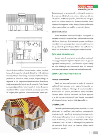 strucţii din lemn moderne. Pentru a uşura şi a reduce timpul de 
lucru, au fost create diferite baze de date sub formă de biblioteci 
în care sunt listate materialele şi ansamblele des folosite. Pentru 
producţia de panouri de perete, planşee, acoperiş întreg şi în 
segmente, au fost integrate mecanisme automate de analiză şi 
împărţire a panourilor, încă din faza de producţie. Pentru fiecare 
panou există posibilitatea folosirii până la 11 straturi de placare, 
stratul central fiind baza de rezistenţă. Construcţia panourilor 
de acoperiş este opţională. Toate coordonatele pentru pro-ducţie 
DULGHER 
www.dulgher.ro 
se exportă pe layere speciale cu informaţiile necesare ca 
dimensionare, debitări aferente, mărimea plăcilor etc. Ulterior, 
este posibilă modificarea placărilor, a lemnelor prin adăugare, 
mutare sau scoatere din structură. Toate coordonatele pentru 
utilaje ca cele de găurire, frezare sau poziţionarea prelucrării în 
volumetria corpului se pot modifica cu uşurinţă şi ulterior. 
Conexiuni flexibile 
Pentru îmbinarea panourilor în colţuri, pe lungime, cu 
planşee şi acoperişuri, programul oferă automatisme cu progra-mări 
libere, ţinând cont de straturile de panou şi stratul de re-zistenţă 
din lemn. Aceste operaţiuni se memorează împreună cu 
alte operaţiuni de găurire, frezare, debitare etc. sub forma unui 
macro, care poate fi folosit oricând pentru aceeaşi îmbinare. 
Extrasul de materiale 
La toate reperele constructive, ca materiale, se poate defi-ni 
masa şi greutatea lor, după care obţinem centrul de greutate 
şi greutatea totală a panoului. Concomitent se exportă în timp 
real toate informaţiile de la un material, reper sau ansamblu, 
întrucât avem actualizate permanent proprietăţile materiale. 
SEMA: Construcţii din bârne 
Tradiţie şi provocare 
Casele din bârne de lemn sunt un model de construcţie 
tradiţional, foarte apreciate pentru aspectul lor natural şi am-bientul 
plăcut şi călduros. Tehnologia de construire cu bârne 
de lemn este una specială, necesitând o atenţie deosebită. 
Deoarece lemnul “lucrează” tot timpul, este foarte important 
să se ţină cont de acest aspect la toate detaliile şi mai ales la 
tehnologia de îmbinare la colţuri şi bârnă peste bârnă. 
Un soft flexibil 
Cerinţele specifice solicită la proiectare un soft cu o flexi-bilitate 
mare pe care SEMA o oferă: definirea componentelor 
simple, prelucrări specifice şi automatisme speciale pentru 
calcularea pereţilor, planurilor de producţie şi montaj, liste 
exacte de materiale, la nevoie şi coordonatele pentru utilaje. 
SEMA oferă o bază de date cu diferite profiluri predefinite 
atât pentru un design plăcut cât şi pentru soluţii şi detalii 
constructive speciale. 
11 
 