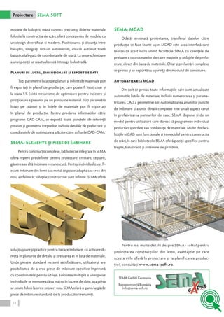 modele de baluştrii, mână curentă precum şi diferite materiale 
folosite la construcţia de scări, oferă conceperea de modele cu 
un design diversificat şi modern. Poziţionarea şi distanţa între 
baluştrii, integraţi într-un automatism, crează automat toată 
balustrada legată de coordonatele de scară. La orice schimbare 
a unei poziţii se reactualizează întreaga balustradă. 
Planuri de lucru, dimensionare şi export de date 
Toţi parametrii listaţi pe planuri şi în liste de materiale pot 
fi exportaţi în planul de producţie, care poate fi listat chiar şi 
la scara 1:1. Există mecanisme de optimizare pentru încleiere şi 
poziţionare a pieselor pe un panou de material. Toţi parametrii 
listaţi pe planuri şi în listele de materiale pot fi exportaţi 
în planul de producţie. Pentru predarea informaţiilor către 
programe CAD-CAM, se exportă toate punctele de referinţă 
precum şi geometria corpurilor, inclusiv detaliile de prelucrare şi 
coordonatele de optimizare a plăcilor către softurile CAD‑CAM. 
SEMA: Elemente şi piese de îmbinare 
Pentru construcţii complexe, bibliotecile integrate în SEMA 
oferă repere predefinite pentru proiectare: crestare, cepuire, 
găurire sau altă îmbinare recunoscută. Pentru individualizare, fi-ecare 
îmbinare din lemn sau metal se poate adapta sau crea din 
nou, astfel încât soluţiile constructive sunt infinite. SEMA oferă 
soluţii uşoare şi practice pentru fiecare îmbinare, cu activare di-rectă 
în planurile de detaliu şi preluarea ei în lista de materiale. 
Unde piesele standard nu sunt satisfăcătoare, utilizatorul are 
posibilitatea de a crea piese de îmbinare specifice împreună 
cu coordonatele pentru utilaje. Folosirea multiplă a unei piese 
individuale se memorează ca macro în bazele de date, aşa piesa 
se poate folosi la orice proiect nou. SEMA oferă o gamă largă de 
piese de îmbinare standard de la producători renumiţi. 
SEMA: MCAD 
Odată terminată proiectarea, transferul datelor către 
producţie se face foarte uşor. MCAD este acea interfaţă care 
realizează acest lucru unind facilităţile SEMA cu cerinţele de 
preluare a coordonatelor de către maşinile şi utilajele de prelu-crare, 
direct din baza de materiale. Chiar şi prelucrări complexe 
se preiau şi se exportă cu uşurinţă din modulul de construire. 
Automatizarea MCAD 
Din soft se preiau toate informaţiile care sunt actualizate 
automat în listele de materiale, inclusiv numerotarea şi parame-trizarea 
CAD a geometriei lor. Automatizarea anumitor puncte 
de îmbinare şi a unor detalii complexe este un alt aspect cerut 
în prefabricarea panourilor de case. SEMA dispune şi de un 
modul pentru utilizatorii care doresc să programeze individual 
prelucrări specifice sau combinaţii de materiale. Multe din faci-lităţile 
MCAD sunt funcţionale şi în modulul pentru construcţia 
de scări, în care bibliotecile SEMA oferă poziţii specifice pentru 
trepte, balustradă şi sistemele de prindere. 
Proiectare SEMA-Soft 
Pentru mai multe detalii despre SEMA - softul pentru 
proiectarea construcţiilor din lemn, avantajele pe care 
acesta vi le oferă la proiectare şi la planificarea produc-ţiei, 
consultaţi www.sema-soft.ro. 
SEMA GmbH Germania 
Reprezentanţă România 
info@sema-soft.ro 
14 
 