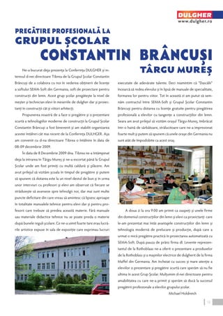 Ne-a bucurat deja prezenţa la Conferinţa DULGHER şi in-teresul 
d-nei directoare Tibrea de la Grupul Şcolar Constantin 
Brâncuşi de a colabora cu noi în vederea obţinerii de licenţe 
a softului SEMA-Soft din Germania, soft de proiectare pentru 
construcţii din lemn. Acest grup şcolar pregăteşte la nivel de 
meşter şi technician elevi în meseriile de dulgher dar şi proiec-tanţi 
în construcţii cât şi viitori arhitecţi. 
Propunerea noastră de a face o pregătire şi o prezentare 
scurtă a tehnologiilor moderne de construcţii la Grupul Şcolar 
Constantin Brâncuşi a fost binevenit şi am stabilit organizarea 
acestei întâlniri cât mai recent de la Conferinţa DULHGER. Aşa 
am convenit cu d-na directoare Tibrea o întâlnire în data de 
08-09 decembrie 2009. 
În data de 8 Decembrie 2009 dna. Tibrea ne-a întâmpinat 
deja la intrarea în Târgu Mureş şi ne-a escortat până la Grupul 
Şcolar unde am fost primiţi cu multă caldură şi plăcere. Am 
avut prilejul să vizităm şcoala în timpul de pregătire şi putem 
să spunem că dotarea este la un nivel destul de bun şi în urma 
unor interviuri cu profesori şi elevi am observat că fiecare se 
străduieşte să avanseze spre tehnolgii noi, dar mai sunt multe 
puncte deficitare din care vreau să amintesc că lipsesc aproape 
în totalitate manualele tehnice pentru elevi dar şi pentru pro-fesorii 
care trebuie să predea această materie. Fără manuale 
sau materiale didactice tehnice nu se poate preda o materie 
după bunele reguli şcolare. Ce ne-a uimit foarte tare erau lucră-rile 
artistice expuse în sala de expoziţie care exprimau lucruri 
DULGHER 
www.dulgher.ro 
executate de adevărate talente. Deci reamintim că “Dascălii” 
încearcă să redea elevului şi în lipsă de manuale de specialitate, 
formarea lor pentru viitor. Tot în această zi am putut să sem-năm 
contractul între SEMA-Soft şi Grupul Şcolar Constantin 
Brâncuşi pentru dotarea cu licenţe gratuite pentru pregătirea 
profesională a elevilor cu tangenţe a construcţiilor din lemn. 
Seara am avut prilejul să vizităm oraşul Târgu-Mureş, îmbrăcat 
într-o haină de sărbătoare, strălucitoare care ne-a impresionat 
foarte mult şi putem să spunem că unele oraşe din Germania nu 
sunt atât de împodobite ca acest oraş. 
A doua zi la ora 9:00 am primit ca oaspeţi şi unele firme 
din domeniul construcţiilor din lemn şi elevi ca proeictanţi care 
le-am prezentat mai întâi avantajele construcţiilor din lemn şi 
tehnologia modernă de prelucare şi producţie, după care a 
urmat o mică pregătire practică în proiectarea automatizată cu 
SEMA-Soft. După pauza de prânz firma dl. Levente reprezen-tantul 
de la Rothoblaas ne-a oferit o prezentare a produselor 
de la Rothoblass şi a maşinilor electrice de dulgherit de la firma 
Maffel din Germania. Am încheiat cu succes şi mare atenţie a 
eleviilor o prezentare şi pregătire scurtă care sperăm să nu fie 
ultima în acest Grup Şcolar. Mulţumim d-nei directoare pentru 
amabilitatea cu care ne-a primit şi sperăm să ducă la succesul 
pregătirii profesionale a elevilor grupului şcolar. 
Michael Holdreich 
Grupul Şcolar 
15 
 