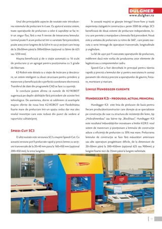 Unul din principalele aspecte de noutate este introduce-rea 
sistemului de prelucrare în 6 axe. Cu ajutorul acestui sistem, 
toate operaţiunile de prelucrare a celor 6 suprafeţe se fac în-tr- 
un singur flux, fără a mai fi nevoie de întoarcerea lemnului. 
Lemnul poate fi acum prelucrat într-o varietate fără precedent, 
poate avea orice lungime de la 0,8 m în sus şi secţiuni care încep 
de la 20x50mm până la 300x450mm (opţional cu lătimi de 625 
sau 1250 mm). 
Maşina beneficiază şi de o staţie automată cu 16 scule 
de prelucrare şi un agregat pentru poziţionarea cu 5 grade 
de libertate. 
K2-Robot este dotată cu o staţie de încărcare şi descărca-re, 
un sistem inteligent cu două cărucioare pentru prindere şi 
manevrare şi beneficiază de o perfectă coordonare electronică. 
Transferul de date din programele CAD se face cu uşurinţă. 
În concluzie putem afirma că numele de K2-Robot 
sugerează pe deplin abilităţile fără precedent ale acestei linii 
tehnologice. De asemenea, dorim să subliniem că avantajele 
majore oferite de noua linie K2-ROBOT sunt flexibilitatea 
foarte mare de prelucrare într-un spaţiu redus dar mai ales 
nivelul investiţiei care este redusă din punct de vedere al 
raportului calitate/preţ. 
Speed-Cut SC3 
O altă noutate este versiunea SC3 a maşinii Speed-Cut. Cu 
această versiune pot fi prelucrate rapid şi precis lemne cu secţi-uni 
transversale de la 20×40 mm pana la 160×450 mm (opţional 
200×450 mm), la orice lungime. 
DULGHER 
www.dulgher.ro 
În această maşină se găseşte întregul know-how şi toată 
experienţa câştigată în construcţia a peste 3500 de utilaje. SC3 
beneficiază de două sisteme de prelucrare independente, lu-cru 
care permite o manipulare a lemnului fără precedent. Nouă 
este şi unitatea de prelucrare cu rotire de 360°, care poate exe-cuta 
o serie întreagă de operaţiuni transversale, longitudinale 
şi unghiulare. 
La fel de uşor pot fi executate operaţiunile de prelucrare, 
indiferent dacă este vorba de producerea unor elemente de 
legătură sau a componentelor cadru. 
Speed-Cut a fost dezvoltată în principal pentru tăierea 
rapidă şi precisă a lemnului dar şi pentru executarea în aceiaşi 
parametri de viteză şi precizie a operaţiunilor de găurire, freza-re, 
mortezare şi marcare. 
Liniile Hundegger curente 
Hundegger K2i - produsul actual principal 
Hundegger K2i este linia de prelucare de bază pentru 
fiecare producător/constructor care doreşte să se specializeze 
pe construcţia de case cu structura de rezistenţă din lemn, tip 
„Holzrahmenbau“ sau bârne tip „Blockhaus“. Hundegger K2i 
este rezultatul îmbunătăţirilor inovatoare a liniilor K2/K3: noul 
sistem de manevrare şi poziţionare a lemnului de construcţie 
aduce o eficienţă de prelucrare cu 30% mai mare. Prelucrarea 
lemnului de construcţie se face fără măsurători anterioare 
sau alte operaţiuni pregătitoare dificile, de la dimensiuni de 
20×50mm până la 300×450mm (opţional 625 sau 900mm) şi 
lungimi foarte mici de 35mm până la lungimi nelimitate. 
17 
 