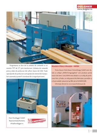 DULGHER 
www.dulgher.ro 
Massiv-Holz-Mauer – MHM 
Firma Massiv-Holz-Mauer Entwicklungs GmbH este do-tată 
cu utilajul „MHM-Fertigungslinie“ care produce pereţi 
masivi din lemn. Linia MHM este dotată cu un utilaj de prelu-crare 
Nut- şi Feder, un utilaj special de fabricaţie a pereţilor şi 
o freză mobilă / plană de tip PBA de la HUNDEGGER. 
Informaţii directe la: www.massivholzmauer.de 
Programarea se face de la unitatea de comandă cu un 
monitor TFT de 17”, prin touchscreen. Unitatea de comandă 
preia şi date de prelucrare din softuri clasice de CAD. Toate 
operaţiunile de prelucrare sunt ajutate de sistemul de manipu-lare 
automată şi poate fi coordonat de o singură persoană. 
Hans Hundegger GmbH 
Reprezentanţă România 
info@hundegger.ro 
19 
 