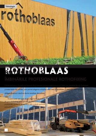 Tehnologie 
ROTHOBLAAS 
Îmbinările profesionale Rothofixing 
Oricât de bine ar fi prelucrat lemnul, fără îmbinări profesionale munca va fi doar pe jumătate făcută. Sistemele 
și materialele de calitate, care permit alegerea soluțiilor adecvate și rapiditatea în execuție sunt cerințe 
obligatorii atunci când ne dorim rezultate deosebite. 
În acest număr vom vorbi despre două familii de produse 
din gama Rothofixing, gama specifică de soluţii pentru îmbinări 
profesionale: şuruburile pentru lemn HBS şi plăcile perforate 
pentru îmbinare ALU. 
20 
 