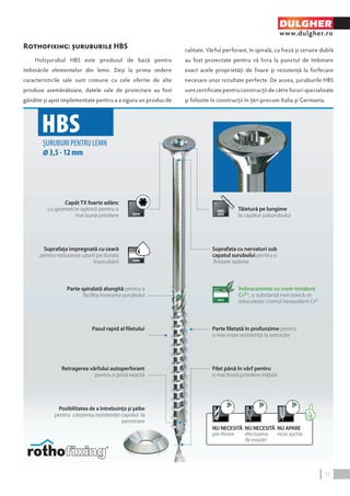 Rothofixing: şuruburile HBS 
Holzşurubul HBS este produsul de bază pentru 
îmbinările elementelor din lemn. Deşi la prima vedere 
caracteristicile sale sunt comune cu cele oferite de alte 
produse asemănătoare, datele sale de proiectare au fost 
gândite şi apoi implementate pentru a a sigura un produs de 
DULGHER 
www.dulgher.ro 
calitate. Vârful perforant, în spirală, cu freză și ceruire dublă 
au fost proiectate pentru vă livra la punctul de îmbinare 
exact acele proprietăţi de fixare şi rezistenţă la forfecare 
necesare unor rezultate perfecte. De aceea, şuruburile HBS 
sunt certificate pentru construcții de către foruri specializate 
şi folosite în construcţii în ţări precum Italia și Germania. 
Suprafata cu nervaturi sub 
capatul surubului pentru o 
finisare optima 
HBS 
ŞURUBURI PENTRU LEMN 
Ø 3,5 - 12 mm 
Suprafaţa impregnată cu ceară 
pentru reducerea uzurii pe durata 
înşurubării 
Parte spiralată alungită pentru a 
facilita inserarea şurubului 
Pasul rapid al filetului 
Parte filetată în profunzime pentru 
o mai mare rezistenţă la extracţie 
Capăt TX foarte adânc 
cu geometrie optimă pentru o 
mai bună prindere 
Tăietură pe lungime 
la capătul şuburubului 
Filet până în vârf pentru 
o mai bună prindere iniţială 
Retragerea vârfului autoperforant 
pentru o priză exactă 
Îmbracaminte cu crom trivalent 
Cr3+, o substanţă non toxică ce 
înlocuieşte cromul hexavalent Cr6 
NU APARE 
nicio aşchie 
NU NECESITĂ 
efectuarea 
de evazări 
NU NECESITĂ 
pre-forare 
Posibilitatea de a întrebuinţa şi şaibe 
pentru creşterea rezistenţei capului la 
penetrare 
21 
 