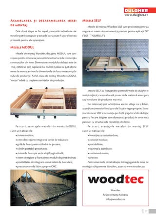 Asamblarea şi dezasamblarea mesei 
de montaj 
Cele două etape se fac rapid, panourile individuale ale 
meselor pot fi suprapuse şi zona de lucru poate fi uşor eliberată 
şi folosită pentru alte operaţiuni. 
Mesele MODUL 
Mesele de montaj Woodtec din gama MODUL sunt con-cepute 
pentru montarea panourilor cu structură de rezistenţă a 
construcţiilor din lemn. Dimensiunea modulului de bază este de 
1,50×3,00m iar prin cuplarea mai multor module se pot obţine 
mese de montaj extinse la dimensiunile de lucru necesare pla-nului 
de producţie. Astfel, masa de montaj Woodtec MODUL 
“creşte” odată cu creşterea cerinţelor de producţie. 
Pe scur t, avantajele meselor de montaj MODUL 
sunt următoarele: 
◆ sistem modular; 
◆ citire directă prin integrarea benzii de măsurare; 
◆ grilă de fixare pentru cilindrii de presare; 
◆ cilindri portabili pneumatici; 
◆ sistem de fixare pe verticală şi longitudinală; 
◆ sistem de reglare şi fixare pentru module de pereţi înclinaţi; 
◆ posibilitatea de integrare a unui sistem de basculare; 
◆ precizie mare de fabricaţie prin CNC. 
Mesele SELF 
DULGHER 
www.dulgher.ro 
Mesele de montaj Woodtec SELF sunt proiectate pentru a 
asigura un maxim de randament şi precizie pentru aplicaţii DIY 
(“DO IT YOURSELF”). 
Mesele SELF au fost gândite pentru firmele de dulgherie 
mici şi mijlocii, care realizează proiecte de mai mică anvergură 
sau în volume de producţie mai mici. 
Cei interesaţi pot achiziţiona aceste utilaje ca şi kituri, 
asamblarea meselor fiind uşor de făcut în regie proprie. Siste-mul 
de mese SELF este soluţia perfectă şi ajutorul de nădejde 
pentru fiecare dulgher care doreşte să producă în serie mică 
panouri cu structură de rezistenţă din lemn. 
Pe scur t, avantajele meselor de montaj SELF 
sunt următoarele: 
◆ investiţie cu costuri reduse; 
◆ concept modular; 
◆ portabilitate; 
◆ uşurinţă la asamblare; 
◆ randament maxim; 
◆ precizie. 
Pentru mai multe detalii despre întreaga gamă de mese de 
montaj şi echipamente Woodtec, accesaţi www.woodtec.ro 
Woodtec 
Reprezentanţă România 
info@woodtec.ro 
27 
 