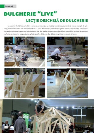 Reportaj 
La expoziţia Dach&Holz de la Köln, o serie de participanţi şi-au însoţit prezentările cu demonstraţii live sau exemple de apli-caţii 
practice. Una dintre cele mai interesante ni s-a părut demonstraţia practică de dulgherie realizată într-un atelier “improvizat” 
(n.r. atelier improvizat în acest mod mulţi dintre noi şi-ar dori să aibe) în care cu ajutorul sculelor şi materialelor furnizate de expozanţi 
au fost prezentate diverse operaţiuni şi aplicaţii specifice dulgheriei. Dar să lăsăm imaginile să vorbească de la sine. 
28 
 