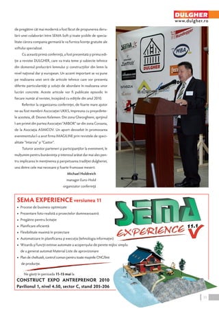 de pregătire cât mai modernă a fost făcut de propunerea deru-lării 
unei colaborări între SEMA-Soft şi toate şcoliile de specia-litate 
cărora compania germană le va furniza licenţe gratuite ale 
softului specializat. 
Cu această primă conferinţă, a fost prezentată şi prima edi-ţie 
a revistei DULGHER, care va trata teme şi subiecte tehnice 
din domeniul prelucrării lemnului şi construcţiilor din lemn la 
nivel naţional dar şi european. Un accent important se va pune 
pe realizarea unei serii de articole tehnice care vor prezenta 
diferite particularităţi şi soluţii de abordare în realizarea unor 
lucrări concrete. Aceste articole vor fi publicate episodic în 
fiecare număr al revistei, începând cu ediţiile din anul 2010. 
Referitor la organizarea conferinţei, de foarte mare ajutor 
ne-au fost membrii Ascociaţiei UKKS, împreuna cu preşedinte-le 
acesteia, dl. Desnes Kelemen. Din zona Gheorghieni, sprijinul 
l-am primit din partea Asociaţiei “ARBOR” iar din zona Covasna, 
de la Asociaţia ASIMCOV. Un aport deosebit în promovarea 
evenimentului l-a avut firma IMAGILINE prin revistele de speci-alitate 
“Intarzia” şi “Castor”. 
Tuturor acestor parteneri şi participanţilor la eveniment, le 
mulţumim pentru bunăvoinţa şi interesul arătat dar mai ales pen-tru 
implicarea în menţinerea şi perpetuarea tradiţiei dulgheriei, 
una dintre cele mai necesare şi foarte frumoase meserii. 
Michael Holdreich 
manager Euro-Hold 
organizator conferinţă 
SEMA EXPERIENCE versiunea 11 
◆ Procese de business optimizate 
◆ Prezentare foto-realistă a proiectelor dumneavoastră 
◆ Pregătire pentru licitaţie 
◆ Planificare eficientă 
◆ Flexibilitate maximă în proiectare 
◆ Automatizare în planificarea şi execuţia (tehnologia informaţiei) 
◆ Wizards şi funcţii extinse automate a acoperişului de perete mijloc simplu 
de a generat automat Material Liste de aprovizionare 
◆ Plan de cheltuieli, control comun pentru toate maşinile CNC/linii 
de producţie. 
Ne găsiţi în perioada 11-15 mai la 
CONSTRUCT EXPO ANTREPRENOR 2010 
Pavilionul 1, nivel 4.50, sector C, stand 205-206 
DULGHER 
www.dulgher.ro 
33 
 
