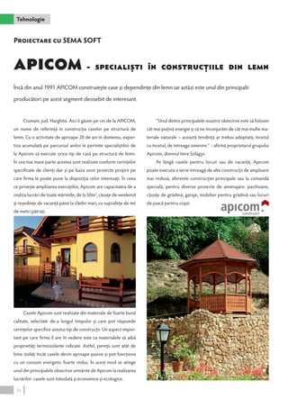 Tehnologie 
APICOM - Specialişti în construcţiile din lemn 
Încă din anul 1991 APICOM construieşte case şi dependinţe din lemn iar astăzi este unul din principalii 
producători pe acest segment deosebit de interesant. 
Ciumani, jud. Harghita. Aici îi găsim pe cei de la APICOM, 
un nume de referinţă în construcţia caselor pe structură de 
lemn. Cu o activitate de aproape 20 de ani în domeniu, exper-tiza 
acumulată pe parcursul anilor le permite specialiştilor de 
la Apicom să execute orice tip de casă pe structură de lemn. 
În cea mai mare parte acestea sunt realizate conform cerinţelor 
specificate de clienţi dar şi pe baza unor proiecte proprii pe 
care firma le poate pune la dispoziţia celor interesaţi. În ceea 
ce priveşte amploarea execuţiilor, Apicom are capacitatea de a 
realiza lucrări de toate mărimile, de la 50m2, căsuţe de weekend 
şi reşedinţe de vacanţă până la clădiri mari, cu suprafeţe de mii 
de metri pătraţi. 
Casele Apicom sunt realizate din materiale de foarte bună 
calitate, selectate de-a lungul timpului şi care pot răspunde 
cerinţelor specifice acestui tip de construcţii. Un aspect impor-tant 
pe care firma îl are în vedere este ca materialele să aibă 
proprietăţi termoizolante ridicate. Astfel, pereţii sunt atât de 
bine izolaţi încât casele devin aproape pasive şi pot funcţiona 
cu un consum energetic foarte redus. În acest mod se atinge 
unul din principalele obiective urmărite de Apicom la realizarea 
lucrărilor: casele sunt totodată şi economice şi ecologice. 
”Unul dintre principalele noastre obiective este să folosim 
cât mai puţină energie şi să ne înconjurăm de cât mai multe ma-teriale 
naturale – această tendinţă ar trebui adoptată, încetul 
cu încetul, de întreaga omenire.” - afirmă proprietarul grupului 
Apicom, domnul Imre Szilágyi. 
Pe lângă casele pentru locuit sau de vacanţă, Apicom 
poate executa o serie întreagă de alte construcţii de amploare 
mai redusă, aferente construcţiei principale sau la comandă 
specială, pentru diverse proiecte de amenajare: pavilioane, 
căsuţe de grădină, garaje, mobilier pentru grădină sau locuri 
de joacă pentru copii. 
Proiectare cu SEMA SOFT 
36 
 