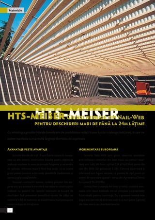 Materiale 
HTS-MEISER Grinzi hibride tip Nail-Web 
pentru deschideri mari de până la 24m lăţime 
Cu tehnologia grinzilor hibride beneficiem de posibilitatea realizării unor lucrări cu design îndrăzneţ, în care ne 
putem manifesta cu mai multă largheţe libertatea de exprimare. 
Avanataje peste avantaje 
Grinzile hibride de la HTS sunt foarte uşoare în compa-raţie 
cu alte sisteme constructive folosite pentru obţinerea 
aceloraşi rezultate în ceea ce priveşte lungimile şi variantele 
de aplicaţii, diferenţa majoră fiind însă aceea că cu aceste 
grinzi putem construi acolo unde abordările tradiţionale se 
opresc sau îşi arată limitele. 
Sistemul constructiv lamelar conferă grinzilor linii ele-gante 
pe care acestea le transferă mai departe construcţiilor 
realizate cu ajutorul lor. Spaţiile interioare se bucură de 
deschideri fără precedent nemaifiind nevoie de stâlpi de 
susţinere la fel de numeroşi iar durabilitatea mare presupune 
costuri reduse de întreţinere. 
Agrementare europeană 
Grinzile NAIL-WEB sunt grinzi simetrice asamblate 
prin utilizarea centurilor din lemn masiv sau centuri racor-date 
prin cală, din lemn aşchiat C24 şi Nail-Web punte din 
oţel din S550 GD galvanizat Z 225. Centura superioară şi 
inferioară sunt legate mecanic cu puntea de oţel printr-un 
sistem de racordare special - extras din Agrementul Tehnic 
European ETA-07/0136. 
Grinda fiind compusă din lemn şi metal, combină avan-tajele 
celor două materiale într-un compozit cu proprietăţi 
fizice ideale pentru construcţii. Cu o greutate minimă este 
asigurată o sarcină de încărcare statică cu mult peste o grindă 
din lemn masiv sau chiar lemn lamelar. 
38 
 