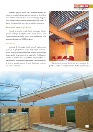 Avantajul greutăţii reduse oferă posibilităţi multiple de 
utilizare, mai ales la acoperişuri sau planşee cu deschideri 
mari, fiind de neînlocuit atunci când se urmăreşte atingerea 
unor parametri de greutate cât mai mici raportaţi la gabarit şi 
a unor ţinte de cost cât mai reduse în relaţia cu încărcarea. 
Proces de producţie rapid 
Grinzile se produc în cadrul unor specificaţii tehnice 
precise, fiind uşor de adaptat pentru situaţii diverse. Şi în 
consecinţă rapid de produs: fiecare punct de fabricaţie HTS 
poate produce până la 1 000 liniari pe zi. 
Aplicaţii 
Acest tip de tehnologie hibridă poate fi implementată 
cu succes în aplicaţii foarte variate. Proprietăţile fizice deo-sebite 
ale grinzilor permit folosirea acestora la construirea 
acoperişurilor şi tavanelor, dar şi a pereţilor. Astfel putem 
construi cu mult mai multă uşurinţă hale, săli de sport sau su-permarketuri, 
ansambluri rezidenţiale sau clădiri tehnice dar 
şi structuri speciale, extensii ale unor clădiri deja existente 
sau parcări acoperite. 
DULGHER 
www.dulgher.ro 
Caracteristicie tehnice ale acestui tip revoluţionar de 
grindă se traduc în avantaje concrete. Astfel se pot realiza 
39 
 