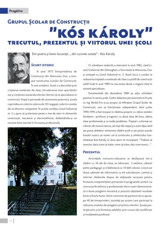 Din piatră şi lemn locuinţă..., din cuvinte cetate” - Kós Károly 
Scurt istoric 
În anul 1973 Întreprinderea de 
Construcții din Miercurea Ciuc a înce-put 
construirea Liceului de Construcții. 
În anii următori, liceul s-a dezvoltat prin 
creşterea numărului de clase, introducerea unor specializări 
noi şi creşterea numărului elevilor dornici să se specializeze în 
construcţii. După o perioadă de ascensiune puternică, școala 
cuprindea un colectiv valoros de 101 angajați, colectiv condus 
de un director competent. În aceste condiţii, Liceul Industrial 
nr. 2 a ajuns să şcolarizeze peste o mie de elevi în domeniile 
construcţii, mecanică şi electrotehnică, dobândindu-şi un 
renume bine meritat în formarea profesională. 
O schimbare nedorită a intervenit în anul 1982, când Li-ceul 
Comercial din Gheorgheni a fost mutat la Miercurea Ciuc 
și contopit cu Liceul Industrial nr. 2. Acest lucru a condus la 
reducerea treptată a numărului de clase cu profil de construcții 
astfel încât în anul 1989 nu mai exista decât o singură clasă în 
această specializare. 
Evenimentele din decembrie 1989 au adus schimbări 
pozitive în istoria şcolii. Cadre didactice perseverente în frunte 
cu ing. Benkő Éva și-au propus să înființeze Grupul Școlar de 
Construcții, care să funcționeze independent. Anul școlar 
1994-1995 a fost început în clădirea proprie cu câțiva membri 
fondatori - profesori și ingineri, cu două clase de liceu, câteva 
clase profesionale și cu multe probleme. Treptat s-a format un 
colectiv de muncă valoros, am ieșit din impas și a sosit clipa când 
am putut sărbători reînnoirea clădirii şcolii şi am putut acorda 
liceului nostru un nume: cel al scriitorului şi arhitectului tran-silvănean 
Kós Károly, al cărui spirit ne înconjoară: ”Trebuie să 
muncim, dacă vrem să trăim, vrem să trăim, deci vom munci…” 
Prezentul 
Activitățile instructiv-educative se desfășoară într-o 
clădire cu 18 săli de clasă, un laborator, 5 ateliere, cabinet 
psiho-pedagogic şi o bibliotecă cu 14 600 volume. Liceul are 
două cabinete de informatică cu 64 calculatoare, cantină şi 
internat. Atelierele dispun de mijloacele necesare pentru 
formarea competențelor prevăzute în programele școlare. La 
concursurile tehnice și profesionale elevii noștri demonstrea-ză 
o bună pregătire teoretică şi practică obţinând rezultate 
bune şi foarte bune. Avem contracte de parteneriat cu aproa-pe 
40 de întreprinderi, societăți pe acţiuni care participă la 
ridicarea nivelului de pregătire practică a elevilor. Şcoala par-ticipă 
activ și la formarea adulților prin cursuri de recalificare 
şi învăţământ postliceal. 
Pregătire 
42 
 
