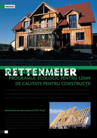 Materiale 
RETTENMEIER Zunftholz® 
Programul ECOLOGIC pentru lemn 
de calitate pentru construcţii 
Prin tehnologia de vârf folosită, produsele înalt standardizate şi sistemul de calitate implementat, Rettenmeier 
respectă angajamentul său faţă de mediu şi eficientizare energetică, toate cu scopul de a produce un lemn de 
calitate care să asigure construirea unor clădiri durabile, eficiente şi sănătoase. 
Construcţii din lemn masiv cu KVH®-1plus® 
KVH-1plus este un lemn masiv pentru construcţii solide, 
un lemn de înaltă calitate, produs în cadrul unui proces tehno-logic 
strict şi monitorizat, pentru ca produsul să fie conform cu 
reglementările tehnice general acceptate. KVH-1plus îndepli-neşte 
toate condiţiile fundamentale de produs fără defecte ce 
urmează a fi folosit la realizarea unor construcţii solide. 
44 
 