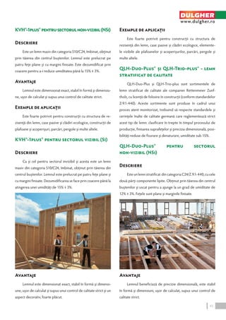 KVH®-1plus® pentru sectorul non‑vizibil (NSi) 
Descriere 
Este un lemn masiv din categoria S10/C24, îmbinat, obţinut 
prin tăierea din centrul buştenilor. Lemnul este prelucrat pe 
patru feţe plane şi cu margini finisate. Este dezumidificat prin 
coacere pentru a-i reduce umiditatea până la 15% ∓ 3%. 
Avantaje 
Lemnul este dimensionat exact, stabil în formă şi dimensiu-ne, 
uşor de calculat şi supus unui control de calitate strict. 
Exemple de aplicaţii 
Este foarte potrivit pentru construcţii cu structura de re-zisenţă 
din lemn, case pasive şi clădiri ecologice, construcţii de 
plafoane şi acoperişuri, parcări, pergole şi multe altele. 
KVH®-1plus® pentru sectorul vizibil (Si) 
Descriere 
Ca şi cel pentru sectorul invizibil şi acesta este un lemn 
masiv din categoria S10/C24, îmbinat, obţinut prin tăierea din 
centrul buştenilor. Lemnul este prelucrat pe patru feţe plane şi 
cu margini finisate. Dezumidificarea se face prin coacere până la 
atingerea unei umidităţi de 15% ∓ 3%. 
Avantaje 
Lemnul este dimensionat exact, stabil în formă şi dimensi-une, 
uşor de calculat şi supus unui control de calitate strict şi un 
aspect decorativ, foarte plăcut. 
Exemple de aplicaţii 
DULGHER 
www.dulgher.ro 
Este foarte potrivit pentru construcţii cu structura de 
rezisenţă din lemn, case pasive şi clădiri ecologice, elemente-le 
vizibile ale plafoanelor şi acoperişurilor, parcări, pergole şi 
multe altele. 
QLH-Duo-Plus® şi QLH-Trio-plus® - lemn 
stratificat de calitate 
QLH-Duo-Plus şi QLH-Trio-plus sunt sortimentele de 
lemn stratificat de calitate ale companiei Rettenmeier Zunf-tholz, 
cu licenţă de folosire în construcţii (conform standardelor 
Z-9.1‑440). Aceste sortimente sunt produse în cadrul unui 
proces atent monitorizat, trebuind să respecte standardele şi 
cerinţele înalte de calitate germană care reglementează strict 
acest tip de lemn: clasificare în trepte în timpul procesului de 
producţie, finisarea suprafeţelor şi precizia dimensională, posi-bilităţi 
reduse de fisurare şi denaturare, umiditate sub 15%. 
QLH-Duo-Plus® pentru sectorul 
non‑vizibil (NSi) 
Descriere 
Este un lemn stratificat din categoria C24/Z.9.1-440, cu cele 
două părţi componente lipite. Obţinut prin tăierea din centrul 
buştenilor şi uscat pentru a ajunge la un grad de umiditate de 
12% ∓ 3%. Feţele sunt plane şi marginile finisate. 
Avantaje 
Lemnul beneficiază de precizie dimensională, este stabil 
în formă şi dimensiuni, uşor de calculat, supus unui control de 
calitate strict. 
45 
 