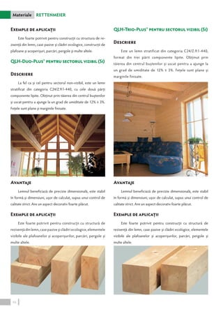 Materiale Rettenmeier 
Exemple de aplicaţii 
Este foarte potrivit pentru construcţii cu structura de re-zisenţă 
din lemn, case pasive şi clădiri ecologice, construcţii de 
plafoane şi acoperişuri, parcări, pergole şi multe altele. 
QLH-Duo-Plus® pentru sectorul vizibil (Si) 
Descriere 
La fel ca şi cel pentru sectorul non-vizibil, este un lemn 
stratificat din categoria C24/Z.9.1-440, cu cele două părţi 
componente lipite. Obţinut prin tăierea din centrul buştenilor 
şi uscat pentru a ajunge la un grad de umiditate de 12% ∓ 3%. 
Feţele sunt plane şi marginile finisate. 
Avantaje 
Lemnul beneficiază de precizie dimensională, este stabil 
în formă şi dimensiuni, uşor de calculat, supus unui control de 
calitate strict. Are un aspect decorativ foarte plăcut. 
Exemple de aplicaţii 
Este foarte potrivit pentru construcţii cu structură de 
rezisenţă din lemn, case pasive şi clădiri ecologice, elementele 
vizibile ale plafoanelor şi acoperişurilor, parcări, pergole şi 
multe altele. 
QLH-Trio-Plus® pentru sectorul vizibil (Si) 
Descriere 
Este un lemn stratificat din categoria C24/Z.9.1-440, 
format din trei părti componente lipite. Obţinut prin 
tăierea din centrul buştenilor şi uscat pentru a ajunge la 
un grad de umiditate de 12% ∓ 3%. Feţele sunt plane şi 
marginile finisate. 
Avantaje 
Lemnul beneficiază de precizie dimensională, este stabil 
în formă şi dimensiuni, uşor de calculat, supus unui control de 
calitate strict. Are un aspect decorativ foarte plăcut. 
Exemple de aplicaţii 
Este foarte potrivit pentru construcţii cu structură de 
rezisenţă din lemn, case pasive şi clădiri ecologice, elementele 
vizibile ale plafoanelor şi acoperişurilor, parcări, pergole şi 
multe altele. 
46 
 
