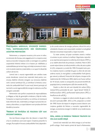 Protejarea mediului, eficienţă energe-tică, 
sustenabilitate: noi răspundem 
acestor provocări 
Rettenmeier, o companie inovativă şi de succes în indus-tria 
lemnului din Europa, este angajată activ în a respecta omul, 
natura şi resursele. Compania crede cu convingere că o politică 
corporatistă holistică trebuie să se bazeze pe viabilitatea şi 
sustenabilitatea pe termen lung a activităţii economice în interi-orul 
circuitului materiei şi materialelor, cu un aport în dioxid de 
carbon cât mai mic. 
Lemnul este o resursă regenerabilă care satisface toate 
aceste deziderate. Lemnul este materialul ideal pentru con-strucţia 
clădirilor eficiente energetic sau renovarea clădirilor 
vechi. Lemnul asimilează CO2 şi contribuie la limitarea consu-mului 
de combustibili fosili. În acest mod, lemnul participă cel 
mai mult ca sursă regenerabilă de energie la realizarea unui flux 
energetic sustenabil. 
Rettenmeier este perfect conştientă de responsabilitatea 
şi obligaţia sa faţă de generaţiile următoare şi faţă de mediu. 
Compania va respecta principiile şi va continua să investească 
toate eforturile sale, creativitatea şi energia în procesul de cer-cetare 
şi dezvoltare, cu scopul obţinerii unor produse din lemn 
durabile şi inovative. 
Trebuie să învăţăm să folosim cât mai 
eficient energia 
Noi toţi folosim energia zilnic dar deseori o risipim fără 
a lua în considerare acest acest aspect. Creşterea preţurilor la 
energie, fluctuaţiile în livrarea combustibililor fosili, dependen-ţa 
DULGHER 
www.dulgher.ro 
de sursele externe de energie, poluarea, efectul de seră şi 
schimbările climatice sunt consecinţele resimţite la nivel global 
datorate consumului iresponsabil, a risipei resurselor. 
Cu toate acestea, cel puţin societatea umană a realizat 
că acestea nu pot continua la nesfârşit. Majoritatea naţiunilor 
şi-au exprimat preocuparea la conferinţa de la Kyoto (1997) şi 
şi-au stabilit obiectivele de protecţie a mediului. Până în 2012 
aceste naţiuni doresc să reducă emisiile cu efect de seră cu până 
la 5,2%, comparativ cu nivelul din 1990. Principalul motiv pen-tru 
creşterea masivă a cantităţii de gaze cu efect de seră este 
arderea masivă, la nivel global a combustibililor fosili (petrol, 
gaz natural şi cărbune). Protocolul de la Kyoto a început să fie 
implementat din 16 februarie 2005, dată la care fusese ratificat 
de 141 de ţări, număr ce corespunde unui procent de 85% din 
populaţia lumii şi contând pentru 62% din emisiile de CO2. 
Gazele cu efect de seră sunt dioxidul de carbon (CO2), 
metanul (CH4), protoxidul de azot - “gazul ilariant” (N2O), hi-drofluorocarburi 
(HFC), perfluorated hydrocarbons (PFC) şi 
hexafluorura de sulf (SF6). 
Germania s-a angajat să reducă emisiile de gaze cu efect 
de seră în perioada 2008 - 2012 cu 21%, comparativ cu nivelul 
din 1990. Factorii de impact în atingerea acestui obiectiv sunt 
creşterea gradului de folosire a resurselor regenerabile de 
energie, economisirea energiei în clădirile noi şi modernizarea 
celor vechi. 
Apa, aerul şi energia trebuie tratate cu 
cea mai mare grijă 
Lemnul este materialul care oferă energia cu cel mai bun 
profil ecologic. Fiind materia primă de bază la Rettenmeier, 
47 
 