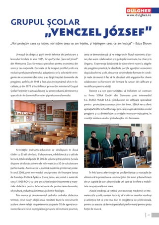 DULGHER 
www.dulgher.ro 
„Noi protejăm ceea ce iubim, noi iubim ceea ce am înţeles, şi înţelegem ceea ce am învăţat” - Baba Dioum 
Urmaşul de drept al şcolii medii tehnice de prelucrare a 
lemnului fondate în anul 1855, Grupul Şcolar „Venczel József” 
din Miercurea Ciuc formează specialişti pentru economia din 
zonă şi cea naţională. Cu toate că la început profilul şcolii era 
exclusiv prelucrarea lemnului, adaptându-se la solicitările strin-gente 
ale economiei din zonă, s-au lărgit treptat domeniile de 
pregătire, astfel ca în 1948 a fost adus învăţământul silvic în lo-calitate, 
şi din 1971 a fost înfiinţat prin ordin ministerial Grupul 
Şcolar Forestier în actuala locaţie cu peste o duzină de meserii şi 
specializări în domeniul forestier şi prelucrarea lemnului. 
Activităţile instructiv-educative se desfăşoară în două 
clădiri cu 25 săli de clasă, 5 laboratoare, o bibliotecă şi o sală de 
lectură, totalizând peste 25 000 de volume şi trei ateliere. Şcoala 
dispune de două cabinete de informatică cu 50 de calculatoare 
performante. Avem acces la cantină modernă şi internat şcolar. 
În anul 2006, prin intermediul unui proiect de finanţare lansat 
de Fundaţia Publică Apáczai Csere János, am primit o sumă de 
circa 13 000 RON, cu care am achiziţionat echipamente şi mate-riale 
didactice pentru laboratoarele de preluzcrarea lemnului, 
silvicultură, industria alimentară şi chimie-biologie. 
Prin munca şi devotamentul cadrelor cadrelor didactice 
tehnice, elevii noştri obţin anual rezultate bune la concursurile 
şcolare. Avem relaţii de parteneriat cu peste 30 de agenţi eco-nomici 
la care elevii noştri parcurg etapele de instruire practică, 
ceea ce demonstrează că ne integrăm în fluxul economic al zo-nei, 
dar avem colaboratori şi în judeţele învecinate, ba chiar şi în 
Ungaria. Experienţa dobândită de către elevii noştri la stagiile 
de pregătire practică, le deschide porţile agenţilor economici 
după absolvirea şcolii, deoarece deprinderile formate în condi-ţii 
reale de muncă îi fac să fie din start utili angajatorilor. Avem 
colaboratori cu furnizorii de formare la cursuri de calificare şi 
recalificare pentru adulţi. 
Recent s-a ivit oportunitatea să încheiem un contract 
cu firma SEMA GmbH din Germania prin intermediul 
S.C. EURO‑HOLD S.R.L., producător de software specializat 
pentru proiectarea construcţiilor din lemn. SEMA ne-a oferit 
aplicaţia SEMA‑School Package prin care reuşim să ridicăm nivelul 
pregătirii şi să diversificăm activităţile instructiv-educative, în 
condiţii similare elevilor şi studenţilor din Germania. 
În felul acesta elevii noştri se pot familiariza cu noutăţile de 
ultimă oră în proiectarea construcţiilor din lemn şi beneficiază 
de un suport de curs deosebit de util care să le ofere o mobili-tate 
ocupaţională mai mare. 
Având credinţa că viitorul unei societăţi moderne se înte-meiează 
la şcoală, suntem hotărâţi să le oferim tinerilor studioşi 
şi ambiţioşi tot ce este mai bun în pregătirea lor profesională, 
pentru ca aceştia să devină specialişti performanţi pentru piaţa 
forţei de muncă. 
49 
 