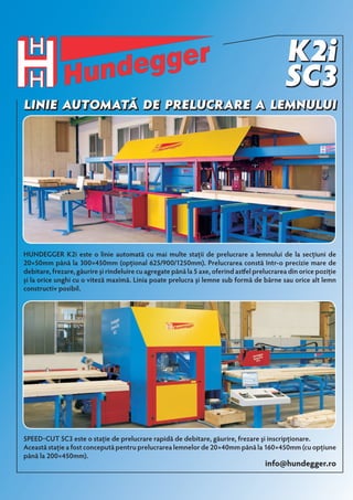 Linie automată de prelucrare a lemnului 
Hundegger K2i este o linie automată cu mai multe staţii de prelucrare a lemnului de la secţiuni de 
20×50mm până la 300×450mm (opţional 625/900/1250mm). Prelucrarea constă într-o precizie mare de 
debitare, frezare, găurire şi rindeluire cu agregate până la 5 axe, oferind astfel prelucrarea din orice poziţie 
şi la orice unghi cu o viteză maximă. Linia poate prelucra şi lemne sub formă de bârne sau orice alt lemn 
constructiv posibil. 
Speed-Cut SC3 este o staţie de prelucrare rapidă de debitare, găurire, frezare şi inscripţionare. 
Această staţie a fost concepută pentru prelucrarea lemnelor de 20×40mm până la 160×450mm (cu opţiune 
până la 200×450mm). 
info@hundegger.ro 
 