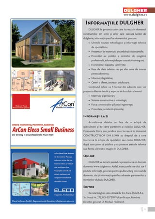 DULGHER 
www.dulgher.ro 
Informaţiile DULGHER 
DULGHER le prezintă celor care lucrează în domeniul 
construcţiilor din lemn şi celor care execută lucrări de 
dulgherie, informaţii specifice domeniului, precum: 
▶ Ultimile noutăţi tehnologice şi informaţii tehnice 
de specialitate; 
▶ Prezentări de materiale, ansamble şi subansamble; 
▶ Prezentări ale şcoliilor şi centrelor de pregătire 
profesională, informaţii despre cursuri şi training-uri; 
▶ Evenimente, expoziţii, conferinţe; 
▶ Baze de date tehnice sau pe alte teme de interes 
pentru domeniu; 
▶ Informaţii legislative; 
▶ Cereri şi oferte, anunţuri publicitare. 
Conţinutul tehnic va fi format din subiecte care vor 
prezenta diferite detalii şi aspecte ale lucrului cu lemnul: 
▶ Materiale şi prelucrări; 
▶ Sisteme constructive şi tehnologii; 
▶ Fizica construcţiilor şi lucrări inginereşti; 
▶ Proiectare, rezistenţă şi montaj. 
Informaţii la zi 
Actualizarea datelor se face de o echipă de 
specialitate şi de către parteneri ai clubului DULGHER. 
Persoanele fizice sau juridice care lucrează în domeniul 
CONSTRUCŢIILOR DIN LEMN au dreptul de a cere 
înscrierea în echipa de specialişti sau clubul DULGHER, 
după care pote să publice şi să posteze articole tehnice 
sub formă de text şi imagini în DULGHER. 
Online 
DULGHER va lucra în paralel cu prezentarea on‑line sub 
domeniul www.dulgher.ro. Astfel, în secţiunile site-ului, vor fi 
postate informaţii generale pentru publicul larg interesat de 
domeniu, dar şi informaţii specifice adresate partenerilor şi 
membrilor clubului DULGHER. 
Editor 
Revista Dulgher este editată de S.C. Euro-Hold S.R.L. 
Str. Nouă Nr. 275, RO-507270 Vulcan-Braşov, România 
Director general: D Eleco Software GmbH, Reprezentanţă România, info@arcon-eleco.ro l. Michael Holdreich 
9 
 