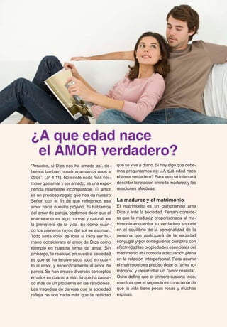 ¿A que edad nace 
el AMOR verdadero? 
“Amados, si Dios nos ha amado así, de-bemos 
también nosotros amarnos unos a 
otros”. (Jn 4:11). No existe nada más her-moso 
que amar y ser amado; es una expe-riencia 
realmente incomparable. El amor 
es un precioso regalo que nos da nuestro 
Señor, con el fin de que reflejemos ese 
amor hacia nuestro prójimo. Si hablamos 
del amor de pareja, podemos decir que el 
enamorarse es algo normal y natural; es 
la primavera de la vida. Es como cuan-do 
los primeros rayos del sol se asoman. 
Todo sería color de rosa si cada ser hu-mano 
considerara el amor de Dios como 
ejemplo en nuestra forma de amar. Sin 
embargo, la realidad en nuestra sociedad 
es que se ha tergiversado todo en cuan-to 
al amor, y específicamente al amor de 
pareja. Se han creado diversos conceptos 
errados en cuanto a esto, lo que ha causa-do 
más de un problema en las relaciones. 
Las tragedias de parejas que la sociedad 
refleja no son nada más que la realidad 
que se vive a diario. Si hay algo que debe-mos 
preguntarnos es: ¿A qué edad nace 
el amor verdadero? Para esto se intentará 
describir la relación entre la madurez y las 
relaciones afectivas. 
La madurez y el matrimonio 
El matrimonio es un compromiso ante 
Dios y ante la sociedad. Ferrary conside-ra 
que la madurez proporcionada al ma-trimonio 
encuentra su verdadero soporte 
en el equilibrio de la personalidad de la 
persona que participará de la sociedad 
conyugal y por consiguiente cumplirá con 
efectividad las propiedades esenciales del 
matrimonio así como la adecuación plena 
en la relación interpersonal. Para asumir 
el matrimonio es preciso dejar el “amor ro-mántico” 
y desarrollar un “amor realista”. 
Osho define que el primero ilusiona todo, 
mientras que el segundo es consciente de 
que la vida tiene pocas rosas y muchas 
espinas. 
 
