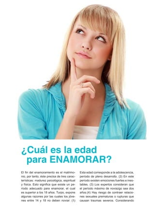 ¿Cuál es la edad 
para ENAMORAR? 
El fin del enamoramiento es el matrimo-nio, 
por tanto, éste precisa de tres carac-terísticas: 
madurez psicológica, espiritual 
y física. Esto significa que existe un pe-ríodo 
adecuado para enamorar, el cual 
es superior a los 18 años. Turpo, expone 
algunas razones por las cuales los jóve-nes 
entre 14 y 18 no deben noviar: (1) 
Esta edad corresponde a la adolescencia, 
período de pleno desarrollo. (2) En este 
período existen emociones fuertes e ines-tables. 
(3) Los expertos consideran que 
el período máximo de noviazgo sea dos 
años.(4) Hay riesgo de contraer relacio-nes 
sexuales prematuras o rupturas que 
causan traumas severos. Considerando 
 