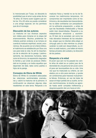 lo mencionado por Turpo, se descarta la 
posibilidad que el amor surja antes de los 
18 años. El mismo autor sugiere que en-tre 
los 18 a 20 años se pueda considerar 
a una amiga especial, sin los permisos 
que da el noviazgo. 
Discusión de los autores 
La madurez en sus diversos aspectos 
son vitales para iniciarse en la etapa del 
enamoramiento. Muchos problemas fa-miliares 
podrían evitarse si se tomara en 
cuenta la madurez espiritual, social y eco-nómica. 
De acuerdo con el criterio bíblico, 
el matrimonio es establecido por Dios una 
vez para toda la vida; he ahí la importan-cia 
de la elección de la pareja. Lastimo-samente, 
las decisiones humanas, tales 
como el divorcio y la separación degradan 
la familia y por ende se produce infelici-dad 
en la pareja y en todos aquellos que 
dependen de éste, tales como padres e 
hijos de la pareja. 
Consejos de Elena de White 
Elena de White no consideró adecuadas 
las relaciones sentimentales prematu-ras 
y valoró la madurez de la persona. A 
continuación se observan algunas citas 
resaltantes en este tema. Respecto a la 
madurez física y mental no se ha de fa-vorecer 
los matrimonios tempranos. Un 
compromiso tan importante como el ma-trimonio 
y de resultados tan trascendenta-les 
no debe contraerse con precipitación 
sin la suficiente preparación, y antes de 
que las facultades intelectuales y físicas 
estén bien desarrolladas. Respecto a su 
independencia emocional y económi-ca. 
El bien de la sociedad, así como los 
más elevados intereses de los estudian-tes, 
exigen que no intenten ellos elegir un 
cónyuge para la vida mientras su propio 
carácter no esté aún desarrollado, su cri-terio 
no esté maduro, y se hallen al mismo 
tiempo privados del cuidado y la dirección 
de los padres. 
Respecto a la edad 
El joven que aún no ha pasado los vein-te 
años de edad es un pobre juez de la 
idoneidad de una persona tan joven como 
él para ser lacompañera de su vida. Una 
vez que ha madurado su criterio, se ven 
atados uno a otro para siempre, y quizás 
sin condiciones para hacerse mutuamen-te 
felices. Entonces, en vez de tratar de 
sacar el mejor partido de su suerte, se ha-cen 
recriminaciones, la brecha se agran-da 
hasta sentir completa indiferencia y 
despreocupación del uno hacia el otro. 
 
