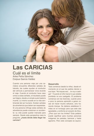 Las CARICIAS 
Cuál es el límite 
Arles Peña Sánchez 
Corpus García Valdez 
Cuando una persona viaja por una ca-rretera 
encuentra diferentes señales de 
tránsito, las cuales ayudan al conductor 
del vehículo a permanecer vivos durante 
el viaje. Cuando el conductor hace caso 
omiso a estas señales, el resultado puede 
ser trágico; desde un simple susto hasta la 
muerte. Lo mismo sucede en la vida sen-timental 
del ser humano. Existen señales 
de advertencia que deben ser respetadas. 
Si una persona infringe estas señales de 
advertencia puede ocasionar un acciden-te: 
su vida puede quedar marcada para 
siempre. Desde esta perspectiva nace la 
pregunta: ¿hasta dónde debe llegar las 
caricias? 
Desarrollo 
Todo comienza desde la niñez, desde el-momento 
en el que los padres decían a 
sus hijos: “No toques eso… te voy a casti-gar”. 
Ycuando el niño hacía lo que estaba 
prohibido no era castigado. El problema 
comienza con las licencias, cuando poco 
a poco la persona aprendió a ganar co-sas 
sin hacer mucho esfuerzo, sino ha-ciendo 
trampa. Se debiera establecer lí-mites 
en el noviazgo para que este sea 
agradable y conforme al corazón de Dios. 
¿Pero que son los límites? Esta palabra 
puede significar para muchas personas 
imágenes de paredes, barreras y hasta 
egoísmo. Pero este concepto es equivo- 
 