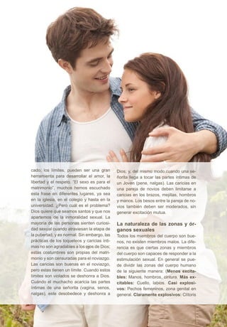 cado; los límites, pueden ser una gran 
herramienta para desarrollar el amor, la 
libertad y el respeto. “El sexo es para el 
matrimonio”, muchos hemos escuchado 
esta frase en diferentes lugares, ya sea 
en la iglesia, en el colegio y hasta en la 
universidad. ¿Pero cuál es el problema? 
Dios quiere que seamos santos y que nos 
apartemos de la inmoralidad sexual. La 
mayoría de las personas sienten curiosi-dad 
sexual cuando atraviesan la etapa de 
la pubertad, y es normal. Sin embargo, las 
prácticas de los toqueteos y caricias ínti-mas 
no son agradables a los ojos de Dios; 
estas costumbres son propias del matri-monio 
y son censuradas para el noviazgo. 
Las caricias son buenas en el noviazgo, 
pero estas tienen un límite. Cuando estos 
límites son violados se deshonra a Dios. 
Cuándo el muchacho acaricia las partes 
íntimas de una señorita (vagina, senos, 
nalgas), este desobedece y deshonra a 
Dios; y, del mismo modo,cuando una se-ñorita 
llega a tocar las partes íntimas de 
un Joven (pene, nalgas). Las caricias en 
una pareja de novios deben limitarse a 
caricias en los brazos, mejillas, hombros 
y manos. Los besos entre la pareja de no-vios 
también deben ser moderados, sin 
generar excitación mutua. 
La naturaleza de las zonas y ór-ganos 
sexuales 
Todos los miembros del cuerpo son bue-nos, 
no existen miembros malos. La dife-rencia 
es que ciertas zonas y miembros 
del cuerpo son capaces de responder a la 
estimulación sexual. En general se pue-de 
dividir las zonas del cuerpo humano 
de la siguiente manera: (Menos excita-bles: 
Manos, hombros, cintura. Más ex-citables: 
Cuello, labios. Casi explosi-vos: 
Pechos femeninos, zona genital en 
general. Claramente explosivos: Clítoris 
 