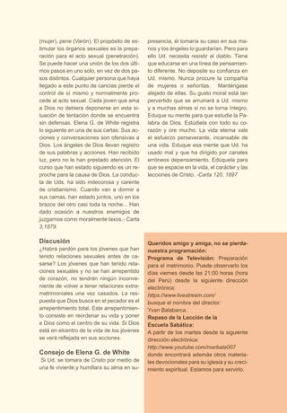 (mujer), pene (Varón). El propósito de es-timular 
los órganos sexuales es la prepa-ración 
para el acto sexual (penetración). 
Se puede hacer una unión de los dos últi-mos 
pasos en uno solo, en vez de dos pa-sos 
distintos. Cualquier persona que haya 
llegado a este punto de caricias pierde el 
control de sí mismo y normalmente pro-cede 
al acto sexual. Cada joven que ama 
a Dios no debiera deponerse en esta si-tuación 
de tentación donde se encuentra 
sin defensas. Elena G. de White registra 
lo siguiente en una de sus cartas: Sus ac-ciones 
y conversaciones son ofensivas a 
Dios. Los ángeles de Dios llevan registro 
de sus palabras y acciones. Han recibido 
luz, pero no le han prestado atención. El 
curso que han estado siguiendo es un re-proche 
para la causa de Dios. La conduc-ta 
de Uds. ha sido indecorosa y carente 
de cristianismo. Cuando van a dormir a 
sus camas, han estado juntos, uno en los 
brazos del otro casi toda la noche... Han 
dado ocasión a nuestros enemigos de 
juzgarnos como moralmente laxos.- Carta 
3,1879. 
Discusión 
¿Habrá perdón para los jóvenes que han 
tenido relaciones sexuales antes de ca-sarse? 
Los jóvenes que han tenido rela-ciones 
sexuales y no se han arrepentido 
de corazón, no tendrán ningún inconve-niente 
de volver a tener relaciones extra-matrimoniales 
una vez casados. La res-puesta 
que Dios busca en el pecador es el 
arrepentimiento total. Este arrepentimien-to 
consiste en reordenar su vida y poner 
a Dios como el centro de su vida. Si Dios 
está en elcentro de la vida de los jóvenes 
se verá reflejada en sus acciones. 
Consejo de Elena G. de White 
Si Ud. se tomara de Cristo por medio de 
una fe viviente,y humillara su alma en su-presencia, 
él tomaría su caso en sus ma-nos 
y los ángeles lo guardarían. Pero para 
ello Ud. necesita resistir al diablo. Tiene 
que educarse en una línea de pensamien-to 
diferente. No deposite su confianza en 
Ud. mismo. Nunca procure la compañía 
de mujeres o señoritas. Manténgase 
alejado de ellas. Su gusto moral está tan 
pervertido que se arruinará a Ud. mismo 
y a muchas almas si no se torna íntegro, 
Eduque su mente para que estudie la Pa-labra 
de Dios. Estúdiela con todo su co-razón 
y ore mucho. La vida eterna vale 
el esfuerzo perseverante, incansable de 
una vida. Eduque esa mente que Ud. ha 
usado mal y que ha dirigido por canales 
erróneos depensamiento. Edúquela para 
que se espacie en la vida, el carácter y las 
lecciones de Cristo. -Carta 120, 1897 
Queridos amigo y amiga, no se pierda-nuestra 
programación: 
Programa de Televisión: Preparación 
para el matrimonio. Puede observarlo los 
días viernes desde las 21:00 horas (hora 
del Perú) desde la siguiente dirección 
electrónica: 
https://www.livestream.com/ 
busque el nombre del director: 
Yvan Balabarca. 
Repaso de la Lección de la 
Escuela Sabática: 
A partir de los martes desde la siguiente 
dirección electrónica: 
http://www.youtube.com/marbala007 
donde encontrará además otros materia-les 
devocionales para su iglesia y su creci-miento 
espiritual. Estamos para servirlo. 
