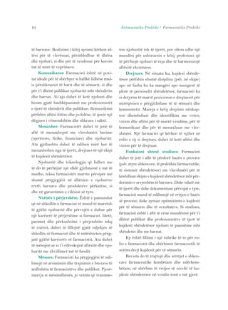 10 Farmaceutika Praktike / Farmaceutika Praktike 
të barnave. Realizimi i këtij synimi kërkon af-tësi 
për të vlerësuar, përmbledhur të dhëna 
dhe njohuri, si dhe për të vendosur për kursin 
më të mirë të veprimeve. 
Komunikator: Farmacisti është në pozi-tat 
ideale për të shërbyer si hallkë lidhëse mid-is 
përshkruesit të barit dhe të sëmurit, si dhe 
për t’i dhënë publikut njohuritë mbi shëndetin 
dhe barnat. Ai/ajo duhet të ketë njohuri dhe 
besim gjatë bashkëpunimit me profesionistët 
e tjerë të shëndetit dhe publikun. Komunikimi 
përfshin aftësi folëse dhe jo-folëse, të qenit një 
dëgjues i vëmendshëm dhe shkrues i saktë. 
Menaxher: Farmacistët duhet të jenë të 
aftë të menaxhojnë me vlershmëri burime 
(njerëzore, fizike, financiare) dhe njohuritë. 
Ata gjithashtu duhet të ndihen mirë kur të 
menaxhohen nga të tjerët, drejtues të një ekipi 
të kujdesit shëndetësor. 
Njohuritë dhe teknologjia që lidhen me 
të do të përbëjnë një sfidë gjithmonë e më të 
madhe, teksa farmacistët marrin përsipër më 
shumë përgjegjësi në dhënien e njohurive 
rreth barnave dhe produkteve përkatëse, si 
dhe në garantimin e cilësisë së tyre. 
Nxënës i përjetshëm: Është e pamundur 
që në shkollën e farmacisë të mund të marrësh 
të gjithë njohuritë dhe përvojën e duhur për 
një karrierë të përjetshme si farmacist. Idetë, 
parimet dhe përkushtimi i përjetshëm ndaj 
të nxënit, duhet të fillojnë gjatë ndjekjes së 
shkollës së farmacisë dhe të mbështeten përg-jatë 
gjithë karrierës së farmacistit. Ata duhet 
të mësojnë se si t’i rifreskojnë aftësitë dhe njo-huritë 
me zhvillimet më të fundit. 
Mësues: Farmacisti ka përgjegjësi të ndi-hmojë 
në arsimimin dhe trajnimin e brezave të 
ardhshëm të farmacistëve dhe publikut. Pjesë-marrja 
si mësimdhënës, jo vetëm që transme-ton 
njohuritë tek të tjerët, por ofron edhe një 
mundësi për ushtruesin e këtij profesioni që 
të përfitojë njohuri të reja dhe të harmonizojë 
aftësitë ekzistuese. 
Drejtues: Në situata ku, kujdesi shënde-tësor 
përfshin shumë disiplina (psh. në ekipe) 
apo në fusha ku ka mangësi apo mungesë të 
plotë të personelit shëndetësor, farmacisti ka 
si detyrim të marrë pozicionin e drejtuesit për 
mirëqënien e përgjithshme të të sëmurit dhe 
komunitetit. Marrja e këtij drejtimi nënkup-ton 
dhembshuri dhe identifikim me veten, 
vizion dhe aftësi për të marrë vendime, për të 
komunikuar dhe për të menaxhuar me vler-shmëri. 
Një farmacist që kërkon të njihet në 
rolin e tij si drejtues, duhet të ketë aftësi dhe 
vizion për të drejtuar. 
Funksioni shtesë studiues: Farmacisti 
duhet të jetë i aftë të përdorë bazën e provave 
(psh. atyre shkencore, të praktikës farmaceutike, 
të sistemit shëndetësor) me vlershmëri për të 
këshilluar ekipin e kujdesit shëndetësor mbi për-dorimin 
e arsyeshëm të barnave. Duke ndarë me 
të tjerët dhe duke dokumentuar përvojat e tyre, 
farmacisti mund të ndihmojë në rritjen e bazës 
së provave, duke synuar optimizimin e kujdesit 
për të sëmurin dhe të rezultateve. Si studiues, 
farmacisti është i aftë të rrisë mundësinë për t’i 
dhënë publikut dhe profesionistëve të tjerë të 
kujdesit shëndetësor njohuri të paanshme mbi 
shëndetin dhe me barnat. 
Ky është fillimi i një rubrike të re për ro-lin 
e farmacistit dhe shërbimit farmaceutik të 
sotëm drejt kujdesit për të sëmurin. 
Revista do të trajtojë dhe arritjet e shken-cave 
farmaceutike kombëtare dhe ndërkom-bëtare, 
në shërbim të rritjes së nivelit të ku-jdesit 
shëndetësor në vendin tonë e më gjerë. 
 