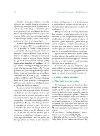 Në ditët e sotme po i kushtohet vëmendje 
12 
gjithnjë e më e madhe dukurisë së ndotjes së 
mjedisit nga metalet e rënda, grumbullimit të 
tyre në tokë si dhe lëvizjes së këtyre metaleve 
në drejtim të ujërave nëntokësorë dhe detare. 
Nivelet e larta të përqëndrimit të tyre në tokë 
çojnë në thithjen e formave të shfrytëzueshme 
të metaleve nga rrënjët e bimëve dhe më pas, 
kalimin e tyre deri në qëniet njerëzore. 
Rëndësia e përcaktimit të metaleve të rënda 
qëndron në faktin se këto elemente, përkatësisht 
Pb, Cd, Mn, Hg, Cu, Zn dhe Fe, kur merren në 
sasi të mëdha kthehen në elementë toksikë për 
shëndetin e njerëzve. Kështu, Pb në sasi më të 
mëdha se në kufijtë e lejueshëm, mund të shkaktojë 
dëmtime të rënda në Sistemin Nervor Qëndror 
(SNQ) dhe Sistemin Nervor Periferik (SNP); 
hipertension; dëmtime të veshkave, etj, (1), 
(2). Cd është kancerogjen, mutagjen, etj. Mn në 
nivele të larta pengon përthithjen e Fe. Personat 
që marrin për një kohë të gjatë Mn nga mjedisi, 
shfaqin simptoma të ngjashme me sëmundjen e 
Parkinsonit dhe Wilsonit, (1),(2). Cu shkakton 
probleme në SN dhe mëlçi. Zn në sasi të larta jep 
diarre dhe të vjella. Tepricat e Fe në organizëm 
gjithashtu janë toksike sepse shkaktojnë diarre, 
të vjella si dhe dëmtim të zorrëve. 
Ndotja me metale të rënda është një dukuri 
e përhapur edhe në drogat bimore mjekësore, 
(3). Kultivimi apo dhe rritja në formë të egër 
e tyre, në zona të ndotura apo pranë rrugëve 
me trafik të dendur, lagia me ujëra të ndotura 
nga mjediset industriale, përdorimi i pesticideve 
që përmbajnë Cu etj., janë disa nga faktorët 
që përcaktojnë praninë e sasive të rritura 
të metaleve të rënda në drogat bimore që 
tregëtohen. Ndotësit me të zakonshëm janë 
Pb, Cd por edhe Hg dhe Mn. Sasitë e tyre, të 
pranishme në sipërfaqen e drogave, varen jo 
vetëm nga përqendrimi i tyre në mjedis, por 
dhe nga afërsia me tokën, si dhe struktura 
Shkencat Farmaceutike / Lëndët Natyrore 
e indeve sipërfaqësore të vetë drogës. Larja 
e kujdesshme e drogave si dhe metodat e 
ekstraktimit zvogëlojnë praninë e metaleve të 
rënda në to, (4), (5). 
Duke pasur parasysh sa më sipër, ndërmorëm 
ketë punim për përcaktimin e niveleve të këtyre 
metaleve në disa droga bimore mjekësore të 
rëndësishme të vendit tonë, që përdoren në 
formën e çajrave mjekësorë. Qëllimi është, jo 
vetëm përcaktimi i shkallës së pastërtisë së 
drogave por, edhe gjetja e zonave më pak të 
ndotura për një orientim sa më të drejtë të 
procesit të grumbullimit të bimëve mjekësore. 
Spektrometria e Absorbimit Atomik (SAA) 
është një ndër metodat analitike më të përdorshme 
për përcaktimin e elementëve gjurmë, zakonisht 
metaleve, në një numër të madh mostrash 
biologjike dhe të mjedisit, (6), (7). 
Në shumicën e rasteve përcaktimi i një 
elementi bëhet në prani të të gjithë përbërësve 
të mostrës, pa patur nevojë për përpunime të 
tjera, veç kalimit të mostrës në tretësirë, (6). 
2 MATERIALI DHE METODA 
2.1 Materiali i Marrë në Studim 
Në studim janë marrë tetë lloje të ndryshme 
DBM, më të përdorshme në formë çajrash 
mjekësorë. Për secilën prej tyre janë analizuar 
dy deri në katër mostra me prejardhje nga zona 
të ndryshme të Shqipërisë, gjithsej 24. Disa nga 
mostrat në studim janë marrë në Farmacitë e 
Tiranës. Ato janë në formë të çajrave të dozuara 
ose të paketuara në sasi të vogla për përdorim 
terapeutik. Një pjesë tjetër janë siguruar nga 
grumbullues dhe tregtues të bimëve mjekësore. 
Mostrat e marra në studim përshkruhen si më 
poshtë: 
- Urtica dioica L. (Hithra), Folium - 3 mostra 
të shënuara respektivisht M1, M2, M3; 
- Tilia platyphyllos Scop dhe Tilia cordata 
Mill; (Bliri), Flos - 4 mostra të shënuara M4, 
 