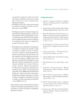 18 Shkencat Farmaceutike / Lëndët Natyrore 
zarzavatesh, rezultoi më e lartë (2,47 herë) 
tek droga e trëndafilit te egër (çaj i dozuar) 
dhe 1,8 herë më e lartë në mostrën M18 
(lulebasani Përmet). 
- Përmbajtja e Pb rezultoi vetëm në një mostër 
me vlerë më të lartë (1,28 herë) se niveli i 
lejuar për të sipas OBSH. 
- Përmbajtja e metaleve të rënda në droga varet 
kryesisht nga, aftësia përthithëse e bimëve për 
këto elemente, si dhe nga përmbajtja e tyre në 
zonat ku këto bimë rriten. Është e nevojshme 
që në të ardhmen, krahas mostrave të drogave 
të analizohen dhe, mostra të mjedisit të 
zonave ku rriten këto bimë. 
- Përfundimet tona u mbështetën në krahasimin 
e rezultateve të analizave për metalet e rënda 
në mostrat e drogave të marra në studim, 
me vlerat e lejuara të këtyre elementëve në 
mostra zarzavatesht për Zn, Mn, Fe, Cu. Për 
këta elementë, nuk ka të dhëna në literaturë 
për nivele të lejuara në DBM. Këto nivele 
gjenden vetëm për Pb, Cd dhe Hg. Për sa më 
sipër, për të arritur në përfundimin se, mostrat 
tona që rezultojnë me vlera më të larta se 
nivelet e lejuara, sidomos për elementet 
Fe, Mn dhe Cu, paraqesin rrezikshmëri për 
shëndetin apo jo, duhet të kemi parasysh sa 
më poshtë: sasia e DBM që konsumohet është 
shumë më e vogël se konsumi i zarzavateve; 
drogat bimore mjekësore përdoren në formë 
të infuzeve, dekokteve, ekstrakteve etj. Sasia 
e metaleve që kalon nga droga në ekstraktin 
e saj zvogëlohet, (4), (5). 
Për të saktësuar këto të dhëna duhet të kryhen 
studime të mëtejshme, për përcaktimin e sasive 
të metaleve të rënda që kalojnë në përgatesat 
galenike të drogave. 
5 BIBLIOGRAFIA 
1. Cullaj A., Leksione në kiminë e mjedisit; 
leksione në Spektrometrinë e Absorbimit 
Atomik, 20-30. 
2. Yuliang Eong, Yulian Zhang, Zhiyi Zhong, 
Nanjing Hogong Xuebau, 1994; 16(1): 40-43. 
3. Silano M., De Vincenzi M., De Vincenzi A., 
Silano V., The New Europian legislation on 
traditional herbal medicines: main feauters 
and perspectives. Fitoterapi 2002; Volume 
75, No. 2: 12-14. 
4. Farmacognosia, Farmaci naturali loro 
preparazione e impegno terapeutico, 2000; 
33-52. 
5. Trease and Evans. “ Pharmacognosy”, 
2002; fifteenth edition: 253-260. 
6. Eelz B., Melcher M., Atomic Spectroscopy, 
1984; Vol 5 (2): 59. 
7. Haswell Elsevier S.J., AAS Theory, 1991: 
205. 
8. Sendell E., Kolorimetrceski e Metodi 
Aprjedjeljnjia, slejedon Metalov, Moskë 
1964: 132-134. 
9. World Health Organization (WOH), 
Monographs on Selected Medicinal Plants, 
1999; vol.II: 6, 186. 
10. World Health Organization , Quality 
control methods for medicinal plants 
materials, Geneva, 1999; 51-5. 
11. Farmacopea Ufficiale della Repubblica 
Italiana, Droghe vegetali preparazioni, 
1998; X ed.: 21. 
 