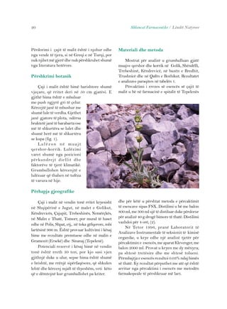 20 Shkencat Farmaceutike / Lëndët Natyrore 
Përdorimi i çajit të malit është i njohur edhe 
nga vende të tjera, si në Greqi e në Turqi, por 
nuk njihet më gjerë dhe nuk përshkruhet shumë 
nga literatura botërore. 
Përshkrimi botanik 
Çaji i malit është bimë barishtore shumë 
vjeçare, që rritet deri në 50 cm gjatësi. E 
gjithë bima është e mbuluar 
me push ngjyrë gri të çelur. 
Kërcejtë janë të mbushur me 
shumë lule të verdha. Gjethet 
janë gjatore të plota, ndërsa 
braktetë janë të barabarta ose 
më të shkurtëra se lulet dhe 
shumë herë më të shkurtëra 
se kupa (fig. 1). 
Lu l ë z o n n ë mu a j t 
qershor-korrik. Lulëzimi 
varet shumë nga pozicioni 
përkundrejt diellit dhe 
faktorëve të tjerë klimatikë. 
Grumbullohen kërcenjtë e 
lulëzuar që thahen në tufëza 
të varura në hije. 
Përhapja gjeografike 
Çaji i malit në vendin tonë rritet kryesisht 
në Shqipërinë e Jugut, në malet e Golikut, 
Këndrevicës, Çajupit, Trebeshinës, Nemërçkës, 
në Malin e Thatë, Tomorr, por mund të haset 
edhe në Polis, Shpat, etj,. në toka gëlqerore, mbi 
lartësinë 900 m. Është provuar kultivimi i kësaj 
bime me rezultate premtuese edhe në malin e 
Gramozit (Ersekë) dhe Sinanaj (Tepelenë). 
Potenciali rezervë i kësaj bimë në vendin 
tonë është rreth 30 ton, por kjo sasi vjen 
gjithnjë duke u ulur, sepse bima është shumë 
e brishtë, me rrënjë sipërfaqësore, që shkulen 
lehtë dhe kërcenj mjaft të thyeshëm, veti këto 
që e dëmtojnë kur grumbullohet pa kriter. 
Materiali dhe metoda 
Mostrat për analizë u grumbulluan gjatë 
muajve qershor dhe korrik në Golik, Shëndëlli, 
Trebeshinë, Këndrevicë, në buzën e Bredhit, 
Trushnicë dhe në Qafën e Bozhikut. Rezultatet 
e analizave paraqiten në tabelën 1. 
Përcaktimi i rrezes së esencës së çajit të 
malit u bë në farmacinë e spitalit të Tepelenës 
dhe për këtë u përshtat metoda e përcaktimit 
të esencave sipas FSX. Distilimi u bë me balon 
800 ml, me 300 ml ujë të distiluar duke përdorur 
për analizë 40 g drogë bimore të thatë. Distilimi 
vazhdoi për 4 orë, (2). 
Në Tetor 1996, pranë Laboratorit të 
Analizave Instrumentale të seksionit të kimisë 
organike, u krye edhe një analizë tjetër për 
përcaktimin e esencës, me aparat Klevenger, me 
balon 2000 ml. Provat u kryen me dy mënyra; 
pa shtesë tretësire dhe me shtesë tolueni. 
Përmbajtja e esencës rezultoi 0.03% ndaj bimës 
së thatë. Ky rezultat përputhet me atë që është 
arritur nga përcaktimi i esencës me metodën 
farmakopeale të përshkruar më lart. 
 