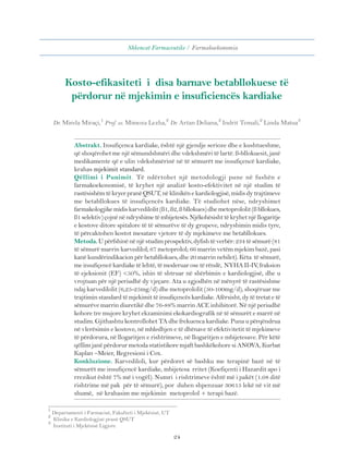 Shkencat Farmaceutike / Farmakoekonomia 
Kosto-efikasiteti i disa barnave betabllokuese të 
përdorur në mjekimin e insuficiencës kardiake 
Dr. Mirela Miraçi,1 Prof. as. Mimoza Lezha,2 Dr. Artan Deliana,2 Indrit Temali,2 Linda Matua3 
Abstrakt. Insufiçenca kardiake, është një gjendje serioze dhe e kushtueshme, 
që shoqërohet me një sëmundshmëri dhe vdekshmëri të lartë. ß-bllokuesit, janë 
medikamente që e ulin vdekshmërinë në të sëmurët me insufiçencë kardiake, 
krahas mjekimit standard. 
Qëllimi i Punimit. Të ndërtohet një metodologji pune në fushën e 
farmakoekonomisë, të kryhet një analizë kosto-efektivitet në një studim të 
rastësishëm të kryer pranë QSUT, në klinikën e kardiologjisë, midis dy trajtimeve 
me betabllokues të insufiçencës kardiake. Të studiohet nëse, ndryshimet 
farmakologjike midis karvedilolit (ß1, ß2, ß bllokues) dhe metoprololit (ß bllokues, 
ß1 selektiv) çojnë në ndryshime të mbijetesës. Njëkohësisht të kryhet një llogaritje 
e kostove ditore spitalore të të sëmurëve të dy grupeve, ndryshimin midis tyre, 
të përcaktohen kostot mesatare vjetore të dy mjekimeve me betabllokues. 
Metoda. U përfshinë në një studim prospektiv, dyfish të verbër: 234 të sëmurë (81 
të sëmurë marrin karvedilol; 67 metoprolol; 66 marrin vetëm mjekim bazë, pasi 
kanë kundërindikacion për betabllokues, dhe 20 marrin nebilet). Këta të sëmurë, 
me insufiçencë kardiake të lehtë, të moderuar ose të rëndë, NYHA II-IV, fraksion 
të ejeksionit (EF) <50%, ishin të shtruar në shërbimin e kardiologjisë, dhe u 
vrojtuan për një periudhë dy vjeçare. Ata u zgjodhën në mënyrë të rastësishme 
ndaj karvedilolit (6,25-25mg/d) dhe metoprololit (50-100mg/d), shoqëruar me 
trajtimin standard të mjekimit të insufiçencës kardiake. Afërsisht, dy të tretat e të 
sëmurëve marrin diuretikë dhe 76-88% marrin ACE inhibitorë. Në një periudhë 
kohore tre mujore kryhet ekzaminimi ekokardiografik në të sëmurët e marrë në 
studim. Gjithashtu kontrollohet TA dhe frekuenca kardiake. Puna u përqëndrua 
në vlerësimin e kostove, në mbledhjen e të dhënave të efektivitetit të mjekimeve 
të përdorura, në llogaritjen e rishtrimeve, në llogaritjen e mbijetesave. Për këtë 
qëllim janë përdorur metoda statistikore mjaft bashkëkohore si ANOVA, Kurbat 
Kaplan –Meier, Regresioni i Cox. 
Konkluzione. Karvediloli, kur përdoret së bashku me terapinë bazë në të 
sëmurët me insufiçencë kardiake, mbijetesa rritet (Koefiçenti i Hazardit apo i 
rrezikut është 7% më i vogël). Numri i rishtrimeve është më i pakët (1.08 ditë 
rishtrime më pak për të sëmurë), por duhen shpenzuar 30615 lekë në vit më 
shumë, në krahasim me mjekimin metoprolol + terapi bazë. 
24 
1 Departamenti i Farmacisë, Fakulteti i Mjekësisë, UT 
2 Klinika e Kardiologjisë pranë QSUT 
3 Instituti i Mjekësisë Ligjore 
 