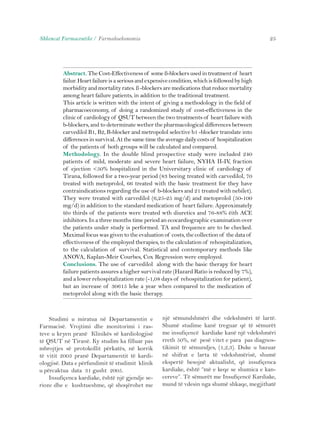 Shkencat Farmaceutike / Farmakoekonomia 25 
Abstract. The Cost-Effectiveness of some ß-blockers used in treatment of heart 
failur. Heart failure is a serious and expensive condition, which is followed by high 
morbidity and mortality rates. ß -blockers are medications that reduce mortality 
among heart failure patients, in addition to the traditional treatment. 
This article is written with the intent of giving a methodology in the field of 
pharmacoeconomy, of doing a randomized study of cost-effictiveness in the 
clinic of cardiology of QSUT between the two treatments of heart failure with 
b-blockers, and to determinate wether the pharmacological differences between 
carvedilol B1, B2, B-blocker and metropolol selective b1 -blocker translate into 
differences in survival. At the same time the average daily costs of hospitalization 
of the patients of both groups will be calculated and compared. 
Methodology. In the double blind prospective study were included 240 
patients of mild, moderate and severe heart failure, NYHA II-IV, fraction 
of ejection <50% hospitalized in the Universitary clinic of cardiology of 
Tirana, followed for a two-year period (83 beeing treated with carvedilol, 70 
treated with metoprolol, 66 treated with the basic treatment for they have 
contraindications regarding the use of b-blockers and 21 treated with nebilet). 
They were treated with carvedilol (6,25-25 mg/d) and metoprolol (50-100 
mg/d) in addition to the standard medication of heart failure. Approximately 
tëo thirds of the patients were treated wth diuretics and 76-88% ëith ACE 
inhibitors. In a three months time period an ecocardiographic examination over 
the patients under study is performed. TA and frequence are to be checked. 
Maximal focus was given to the evaluation of costs, the collection of the data of 
effectiveness of the employed therapies, to the calculation of rehospitalization, 
to the calculation of survival. Statistical and contemporary methods like 
ANOVA, Kaplan-Meir Courbes, Cox Regression were employed. 
Conclusions. The use of carvedilol along with the basic therapy for heart 
failure patients assures a higher survival rate (Hazard Ratio is reduced by 7%), 
and a lower rehospitalization rate (-1,08 days of rehospitalization for patient), 
but an increase of 30615 leke a year when compared to the medication of 
metoprolol along with the basic therapy. 
Studimi u miratua në Departamentin e 
Farmacisë. Vrojtimi dhe monitorimi i ras-teve 
u kryen pranë Klinikës së kardiologjisë 
të QSUT në Tiranë. Ky studim ka filluar pas 
mbrojtjes së protokollit përkatës, në korrik 
të vitit 2003 pranë Departamentit të kardi-ologjisë. 
Data e përfundimit të studimit klinik 
u përcaktua data 31 gusht 2005. 
Insufiçenca kardiake, është një gjendje se-rioze 
dhe e kushtueshme, që shoqërohet me 
një sëmundshmëri dhe vdekshmëri të lartë. 
Shumë studime kanë treguar që të sëmurët 
me insufiçencë kardiake kanë një vdekshmëri 
rreth 50%, në pesë vitet e para pas diagnos-tikimit 
të sëmundjes, (1,2,3). Duke u bazuar 
në shifrat e larta të vdekshmërisë, shumë 
ekspertë besojnë aktualisht, që insufiçenca 
kardiake, është “më e keqe se shumica e kan-cereve”. 
Të sëmurët me Insufiçencë Kardiake, 
mund të vdesin nga shumë shkaqe, megjithatë 
 
