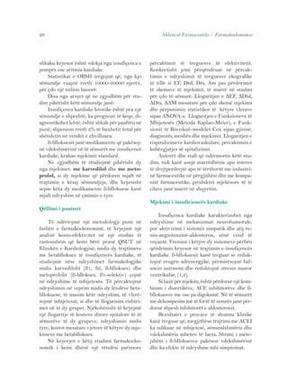 26 Shkencat Farmaceutike / Farmakoekonomia 
shkaku kryesor është vdekja nga insufiçenca e 
pompës ose aritmia kardiake. 
Statistikat e OBSH tregojnë që, nga kjo 
sëmundje vuajnë rreth 10000-20000 njerëz, 
për çdo një milion banorë. 
Disa nga arsyet që ne zgjodhëm për stu-dim 
pikërisht këtë sëmundje janë: 
Insufiçenca kardiake kronike është pra një 
sëmundje e shpeshtë, ka prognozë të keqe, di-agnostikohet 
lehtë, është shkak për paaftësi në 
punë, shpenzon rreth 2% të buxhetit total për 
shëndetin në vendet e zhvilluara. 
ß-bllokuesit janë medikamente që pakësoj-në 
vdekshmërinë në të sëmurët me insufiçencë 
kardiake, krahas mjekimit standard. 
Ne zgjodhëm të studiojmë pikërisht dy 
nga mjekimet: me karvedilol dhe me meto-prolol, 
si dy mjekime që përdoren mjaft në 
trajtimin e kësaj sëmundjeje, dhe kryesisht 
sepse këta dy medikamente ß-bllokuese kanë 
mjaft ndryshim në çmimin e tyre. 
Qëllimi i punimit 
Të ndërtojmë një metodologji pune në 
fushën e farmakoekonomisë, të kryejmë një 
analizë kosto-efektivitet në një studim të 
rastesishëm që kemi bërë pranë QSUT në 
Klinikën e Kardiologjisë; midis dy trajtimeve 
me betabllokues të insufiçencës kardiake, të 
studiojmë nëse ndryshimet farmakologjike 
midis karvedilolit (ß1, ß2, ß-bllokues) dhe 
metoprololit (ß-bllokues, ß1-selektiv) çojnë 
në ndryshime të mbijetesës. Të përcaktojmë 
ndryshimin në veprim midis dy lëndëve beta-bllokuese, 
të masim këtë ndryshim, të vlerë-sojmë 
mbijetesat, si dhe të llogarisim rishtri-met 
në të dy grupet. Njëkohësisht të kryejmë 
një llogaritje të kostove ditore spitalore të të 
sëmurëve të dy grupeve, ndryshimin midis 
tyre, kostot mesatare vjetore të këtyre dy mje-kimeve 
me betabllokues. 
Në kryerjen e këtij studimi farmakoeko-nomik 
i kemi dhënë një rëndësi parimore 
përcaktimit të treguesve të efektivitetit. 
Konkretisht jemi përqëndruar në përcak-timin 
e ndryshimit të treguesve ekografike 
të tillë si EF, Dtd, Dts, Am pas përdorimit 
të skemave të mjekimit, të marrë në studim 
për çdo të sëmurë. Llogaritjen e ΔEF, ΔDtd, 
ΔDts, ΔAM mesatare për çdo skemë mjekimi 
dhe përpunimin statistikor të këtyre vlerave 
sipas ANOVA-s. Llogaritjen e Funksioneve të 
Mbijetesës (Metoda Kaplan-Meier), e Funk-sionit 
të Rrezikut–modelet Cox sipas gjinisë, 
diagnozës, moshës dhe mjekimit. Llogaritjen e 
rispitalizimeve kardiovaskulare, përcaktimin e 
kohëzgjatjes së spitalizimit. 
Autorët dhe stafi që ndërmorën këtë stu-dim, 
nuk kanë asnjë marrëdhënie apo interes 
të drejtperdrejtë apo të tërthortë me industri-në 
farmaceutike në përgjithësi dhe me kompa-nitë 
farmaceutike, produktet mjekësore të të 
cilave janë marrë në shqyrtim. 
Mjekimi i insuficiencës kardiake 
Insufiçenca kardiake karakterizohet nga 
ndryshime në mekanizmat neurohumorale, 
por aktivizimi i sistemit simpatik dhe atij re-nin- 
angiotenzinë-aldosteron, zënë vend të 
veçantë. Frenimi i këtyre dy sistemeve përbën 
qëndrimin kryesor në trajtimin e insufiçencës 
kardiake. ß-bllokuesit kanë treguar se reduk-tojnë 
rrugën adrenergjike, përmirësojnë bal-ancin 
autonom dhe reduktojnë stresin muror 
ventrikular, (1,2). 
Si bazë për mjekim, është përdorur një kom-binim 
i diuretikëve, ACE inhibitorëve dhe ß-bllokuesve 
me ose pa digoksinë. Në të sëmurët 
me dekompesim më të fortë të zemrës janë për-dorur 
shpesh inhibitorët e aldosteronit. 
Rezultatet e provave të shumta klinike 
kanë treguar që, megjithëse trajtimi me ACEI 
ka ndikuar në mbijetesë, sëmundshmëria dhe 
vdekshmëria mbeten të larta. Shtimi i mëte-jshëm 
i ß-bllokuesve pakëson vdekshmërinë 
dhe ka efekte të ndryshme mbi simptomat. 
 
