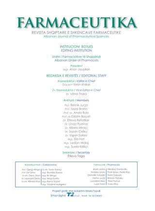 farmaceutika 
REVISTA SHQIPTARE E SHKENCAVE FARMACEUTIKE 
Albanian Journal of Pharmaceutical Sciences 
INSTITUCIONI BOTUES 
EDITING INSTITUTION 
Urdhri i Farmacistëve të Shqipërisë 
Albanian Order of Pharmacists 
President 
Mgs. Arian Jaupllari 
REDAKSIA E REVISTËS / EDITORIAL STAFF 
Kryeredaktor / Editor in Chief 
Docent Viron Xhillari 
Zv. Kryeredaktor / Vice Editor in Chief 
Dr. Vilma Toska 
Anëtarë / Members 
Prof. Besnik Jucja 
Prof. Sezai Braho 
Prof. as. Anyla Bulo 
Prof. as Gëzim Boçari 
Dr. Etleva Refatllari 
Dr. Linda Pustina 
Dr. Mirela Miraçi 
Dr. Sazan Çeliku 
Dr. Vigan Saliasi 
Mgs. Ela Hoti 
Mgs. Ledian Malaj 
Mgs. Suela Këlliçi 
Sekretare / Secretary 
Etleva Taga 
Bashkëpuntorë / Collaborators Farmacistë / Pharmacists 
Projekti grafi k dhe redaktimi Mirela Topulli 
Shtypi digital sh.p.k. - Tiranë - Tel. 04.2240655 
Prof. Gjergj Minga 
Prof. Zef Sima 
Dr.shk. Genc Dani 
Dr. Leonard Deda 
Dr.shk. Rilinda Klosi 
Dr.shk. Tonin Naraçi 
Mgs. Brunilda Basha 
Mgs. Ilir Minga 
Mgs. Irena Korita 
Mgs. Kleva Shpati 
Mgs. Vladimir Margjeka 
Alush Lezha 
Andrea Mato 
Dhimitër Fotiadhi 
Feriha Jucja 
Lavdërim Elezi 
Luiza Tahiri 
Nikollaq Stambolliu 
Pavli Xinxo, Perikli Rizo 
Petrit Doksani 
Ridvan Tabaku 
Ylber Fortuzi 
Ymer Hitaj 
 