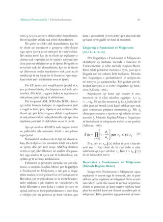 Shkencat Farmaceutike / Farmakoekonomia 31 
0.05: p ≤ 0.05, atëhere efekti është domethënës. 
Në të kundërt efekti nuk është domethënës. 
Në qoftë se efekti del domethënës, kjo do 
të thotë që mesataret e grupeve ndryshojnë 
nga njëra tjetra jo në mënyrë të rastësishme. 
Në rastin tonë, kjo do të thotë që mjekimet e 
dhëna nuk veprojnë në të njëjtën mënyrë por 
disa janë më efektive se sa të tjerat. Në qoftë se 
rezultati nuk del domethënës, kjo do të thotë 
që diferencat midis mjekimeve nuk janë aq të 
mëdha që të na lejojë ne të themi se njeri mje-kim 
është më i efektshëm sesa të tjerët. 
Për EF, rezultati i sinjifikancës (p) del 0.8, 
pra jo domethënës, dhe hipoteza nul nuk vër-tetohet. 
Për këtë tregues duket se mjekimet e 
ndryshme janë njësoj të efektshme. 
Për treguesit AM, DTD dhe DTS, vlera e 
(p) është brenda kufinjve të significancës (më 
e vogël se 0.05) pra, hipoteza nul rrëzohet dhe 
themi që, për këto tregues efekti i mjekimeve 
të ndryshme është i ndryshëm dhe një apo disa 
mjekime janë më të efektshme se sa të tjerët. 
Ajo që analiza ANOVA nuk tregon është 
se, pikërisht cila mesatare është e ndryshme 
nga tjetra! 
Normalisht studiuesi do të dijë më shumë se 
kaq. Do të dijë se cila mesatare është më e lartë 
se tjetra, dhe për këtë arsye ANOVA shërben 
vetëm si një pikë fillestare në analiza dhe paso-het 
nga analiza të tjera më të hollësishme, me 
qëllim që të arrihen konkluzione. 
Fillimisht u përdorën metoda më përshk-ruese; 
si metoda Kaplan-Meier, për llogaritjen 
e Funksionit të Mbijetesës, e më pas u lloga-ritën 
modele të ndryshme Cox të Funksionit të 
Rrezikut, për të përcaktuar se sa është konkre-tisht 
ndikimi i çdo faktori në vdekshmëri. Si 
kohë fillestare u mor koha e vizitës së parë në 
spital, ndërsa si kohë përfundimtare u mor data 
e vdekjes për ata persona që kanë vdekur, apo 
data e censurimit (31.08.2005) për ata individë 
që kanë qenë gjallë në fund të studimit. 
Llogaritja e Funksionit të Mbijetesës 
(10,11,12,13,14) 
Për llogaritjen e Funksionit të Mbijetesës 
ekzistojnë dy metoda: metoda e tabelave të 
Vdekshmërisë si edhe metoda Kaplan-Meier. 
Këtu është përdorur metoda e dytë, pasi ajo e 
llogarit më me saktësi këtë funksion. Metoda 
bën llogaritjen e probabilitetit të mbijetesës 
në mënyre jo-parametrike. Më poshtë përsh-kruhet 
mënyra se si është llogaritur ky funk-sion 
(Allison, 1995). 
Supozojmë që kemi një numër k mo-mentesh 
në të cilat ndodhin ngjarjet t1< t2 
<…<tk. Në secilin moment tj, ka nj individë të 
cilët janë në rrezik (nuk kanë vdekur apo nuk 
janë censuruar përpara momentit tj). Me dj 
shënojmë numrin e njerëzve që vdesin në mo-mentin 
tj. Metoda Kaplan-Meier e llogaritjes 
së funksionit të mbijetesës është si më poshtë 
(Allison, 1995): 
(9) 
 
≤ Π 
S (t) = 1− 
  
 
  
d 
n 
j 
j:tj t j 
per t 1 ≤ t ≤ t k 
Pra, për t< t1, S (t) duhet të jetë e barab-artë 
me 1. Kjo vlerë do të vijë duke u ulur 
S 
ndërkohë që t-ja i afrohet tk. Kur t > tk, (t) 
do të barazohet me 0. 
Rezultatet e Funksioneve të Mbijetesës 
(Metoda Kaplan-Meier) 
Llogaritëm Funksionin e Mbijetesës sipas 
mjekimit të marrë nga të sëmurët, për të parë 
efektin që ka mjekimi në mbijetesë. Këtu rezul-tati 
është i qartë dhe mund të arrihet në përfun-dimin 
se personat që kanë marrë mjekim bazë 
plus karvedilol kanë më shumë mundësi për të 
mbijetuar. Këta, pasohen nga personat që mar- 
 