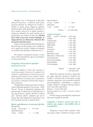 Shkencat Farmaceutike / Farmakoekonomia 33 
Modelet Cox të Funksionit të Rrezikut 
(Hazard Function), u ndërtuan duke pasur 
parasysh faktorët që ndikojnë në rrezikun e 
vdekjes si mosha, gjinia, diagnoza, mjekimi. 
Elementi kohë është gjithashtu i përfshirë në 
këto modele, sikurse në të gjitha modelet e 
mbijetesës. Modelet Cox janë modelet më të 
përdorshme për analiza të këtij tipi. Modeli 
bazë është ai që merr si bazë meshkujt, të 
diagnostikuar me dilatacion iskiemik dhe 
që marrin mjekimin bazë. 
Kolona me emrin Hazard Ratio (Koefiçenti i 
Hazardit apo rreziku) tregon sa më i madh apo 
më i vogël është rreziku i vdekjes në krahasim 
me modelin bazë (koefiçenti i barabartë me 1). 
Në modelet e mësipërme shumica e rezul-tateve 
është domethënëse nga ana statistikore, 
me disa përjashtime. 
Llogaritja e kostos ditore spitalore 
(mesatare) (17,18) 
Gjatë studimit të bërë, për nxjerrjen e 
vlerës ekonomike të kostove të trajtimit të të 
sëmurëve u mbështetëm në listën e barnave të 
përdorura dhe çmimet e tyre, tarifat e shërbi-meve 
mjekësore (si analiza, prova ushtrimore 
etj.), koston e ushqimit, hotelerisë dhe shpenz-imeve 
dytësore. 
Të gjitha këto të dhëna janë marrë në Drej-torinë 
e Qendrës Spitalore Universitare “Nënë 
Tereza”, Tiranë, në Drejtorinë Spitalore dhe 
farmaceutike të Ministrisë së Shëndetësisë, si 
dhe nga farmacia e spitalit. Me këto të dhëna 
janë ndërtuar tabelat përkatëse për çdo të 
sëmurë dhe është llogaritur kostoja ditore e tij: 
Për shembull, marrim të sëmurin Sh.Ç.: 
Barnat e përshkruara e të marra për një ditë: 
Metoprolol 
50 mg 2 herë nga ½ = 14.9 lekë 
Hidroklortiazid 
25mg 1 kokër = 1.1 lekë 
Spironolakton 
25 mg 1 kokër = 7 lekë 
Diazepam 
5 mg 1 kokër = 2.4 lekë 
Shuma = 25.4 lekë/ditë 
Analiza të kryera: 
EKG 2 herë* 300 lekë = 600 lekë 
ECHO = 600 lekë 
Trigliceridet = 360 lekë 
Kolesteroli = 240 lekë 
HDL-LDL = 300 lekë 
Glicemi = 240 lekë 
Azotomia = 240 lekë 
Kreatinë = 240 lekë 
Bilirubinë totale = 240 lekë 
Bilirubinë e fraksionuar = 240 lekë 
Transaminazat = 240 lekë 
Niveli protombinës = 500 lekë 
Gjak komplet = 360 lekë 
Urinë komplet = 240 lekë 
Shuma = 4640 lek/5 ditë 
= 928 lekë/ditë 
Shpenzime dytësore ku futen: shpenzime 
për paga, sigurime shoqërore, kuzhina, ma-terialet 
e inventarit dhe të konsumit, energji 
elektrike, shpenzimi i ujit, posta dhe telefonat, 
pastrim-gjelbërim, mirëmbajtja e pajisjeve, 
ruajtja e objekteve, oksigjen, ngrohje, shpenz-ime 
të tjera dhe amortizimi. 
Shuma = 1582.93 lekë/ditë 
Kostoja totale=25.4 + 928 + 1582.93 = 2263.4 
lekë/ditë 
Në këtë mënyrë janë llogaritur shpenzimet 
ditore për të gjithë të sëmurët. 
Llogaritja e kostove vjetore për çdo të 
sëmurë, për grupin e karvedilolit dhe të 
metoprololit. 
Llogaritja e kostos ditore spitalore është 
një tregues mjaft i vlefshëm që tregon vlerën 
 