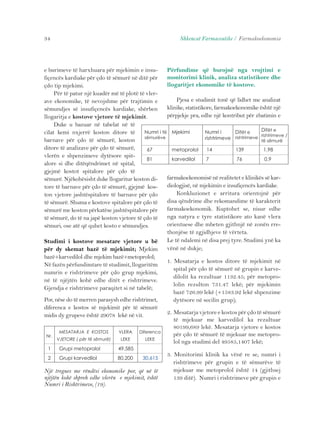 34 Shkencat Farmaceutike / Farmakoekonomia 
e burimeve të harxhuara për mjekimin e insu-fiçencës 
kardiake për çdo të sëmurë në ditë për 
çdo tip mjekimi. 
Për të patur një kuadër më të plotë të vler-ave 
ekonomike, të nevojshme për trajtimin e 
sëmundjes së insufiçencës kardiake, shërben 
llogaritja e kostove vjetore të mjekimit. 
Duke u bazuar në tabelat në të 
cilat kemi nxjerrë koston ditore të 
barnave për çdo të sëmurë, koston 
ditore të analizave për çdo të sëmurë, 
vlerën e shpenzimeve dytësore spit-alore 
si dhe ditëqëndrimet në spital, 
67 metoprolol 14 139 1,98 
81 karvedilol 7 76 0.9 
gjejmë kostot spitalore për çdo të 
sëmurë. Njëkohësisht duke llogaritur koston di-tore 
të barnave për çdo të sëmurë, gjejmë kos-ton 
vjetore jashtëspitalore të barnave për çdo 
të sëmurë. Shuma e kostove spitalore për çdo të 
sëmurë me koston përkatëse jashtëspitalore për 
të sëmurë, do të na japë koston vjetore të çdo të 
sëmuri, ose atë që quhet kosto e sëmundjes. 
Studimi i kostove mesatare vjetore u bë 
për dy skemat bazë të mjekimit; Mjekim 
bazë+karvedilol dhe mjekim bazë+metoprolol; 
Në fazën përfundimtare të studimit, llogaritëm 
numrin e rishtrimeve për çdo grup mjekimi, 
në të njëjtën kohë edhe ditët e rishtrimeve. 
Gjendja e rishtrimeve paraqitet si në tabelë; 
Por, nëse do të merren parasysh edhe rishtrimet, 
diferenca e kostos së mjekimit për të sëmurë 
midis dy grupeve është 29078 lekë në vit. 
Përfundime që burojnë nga vrojtimi e 
monitorimi klinik, analiza statistikore dhe 
llogaritjet ekonomike të kostove. 
Pjesa e studimit tonë që lidhet me analizat 
klinike, statistikore, farmakoekonomike është një 
përpjekje pra, edhe një kontribut për zbatimin e 
farmakoekonomisë në realitetet e klinikës së kar-diologjisë, 
në mjekimin e insufiçencës kardiake. 
Konkluzionet e arritura orientojnë për 
disa qëndrime dhe rekomandime të karakterit 
farmakoekonomik. Kuptohet se, nisur edhe 
nga natyra e tyre statistikore ato kanë vlera 
orientuese dhe mbeten gjithnjë në zonën rre-thonjëse 
të zgjidhjeve të vërteta. 
Le të ndalemi në disa prej tyre. Studimi ynë ka 
vënë në dukje; 
1. Mesatarja e kostos ditore të mjekimit në 
spital për çdo të sëmurë në grupin e karve-dilolit 
ka rezultuar 1132.45; për metopro-lolin 
rezulton 731.47 lekë; për mjekimin 
bazë 726.99 lekë (+1583.92 lekë shpenzime 
dytësore në secilin grup); 
2. Mesatarja vjetore e kostos për çdo të sëmurë 
të mjekuar me karvedilol ka rezultuar 
80199,689 lekë. Mesatarja vjetore e kostos 
për çdo të sëmurë të mjekuar me metopro-lol 
nga studimi del 49585,1407 lekë; 
3. Monitorimi klinik ka vënë re se, numri i 
rishtrimeve për grupin e të sëmurëve të 
mjekuar me metoprolol është 14 (gjithsej 
139 ditë). Numri i rishtrimeve për grupin e 
Numri i të 
sëmurëve 
Mjekimi Numri i 
rishtrimeve 
Ditët e 
rishtrimeve 
Ditët e 
rishtrimeve / 
të sëmurë 
MESATARJA E KOSTOS 
VJETORE ( për të sëmurë) 
Nr. 
VLERA 
LEKE 
Diferenca 
LEKE 
1 Grupi metoprolol 49,585 
2 Grupi karvedilol 80,200 30,615 
Një tregues me rëndësi ekonomike por, që në të 
njëjtën kohë shpreh edhe vlerën e mjekimit, është 
Numri i Rishtrimeve, (19). 
 