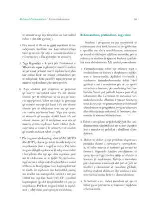 Shkencat Farmaceutike / Farmakoekonomia 35 
të sëmurëve që mjekoheshin me karvedilol 
është 7 (76 ditë gjithsej); 
4. Pra mund të themi se gjatë mjekimit të in-sufiçencës 
kardiake me karvedilol+terapi 
bazë rezulton një ulje e konsiderueshme e 
rishtrimeve (1 ditë rishtrim/të sëmurë); 
5. Nga llogaritjet e kryera për Funksionet e 
Mbijetesës sipas mjekimit të marrë rezulton 
se personat që kanë marrë mjekim bazë plus 
karvedilol kanë më shumë probabilitet për 
të mbijetuar. Këta pasohen nga personat që 
marrin mjekim bazë plus metoprolol; 
6. Nga studimi ynë rezulton se personat 
që marrin karvedilol kanë 7% më shumë 
shanse për të mbijetuar se sa ata që mar-rin 
metoprolol. Vihet në dukje se personat 
që marrin metoprolol kanë 11% më shumë 
shanse për të mbijetuar sesa ata që mar-rin 
vetëm mjekimin bazë. Nga ana tjetër, 
të sëmurët që marrin nebilet kanë 4% më 
shumë shanse për të mbijetuar sesa ata që 
marrin vetëm mjekimin bazë. Duhet thek-suar 
këtu se numri i të sëmurëve në studim 
që marrin nebilet është i vogël; 
7. Për treguesit ekokardiografikë ΔAM, ΔDTD 
dhe ΔDTS, vlera e (p) është brenda kufijve të 
sinjifikancës (më e vogël se 0.05). Për këto 
tregues efekti i mjekimeve të ndryshme është 
i ndryshëm dhe një apo disa mjekime janë 
më të efektshme se të tjerët. Si përfundim, 
nga kurbat e mbijetesës Kaplan-Meier mund 
të themi se kemi përmirësim kuptimplotë më 
të madh, në mjekimin me karvedilol, pastaj 
me rradhë me metoprolol, nebilet e më pas 
vetëm me mjekim bazë. Për EF rezultati 
kuptimplotë (p) del respektivisht 0.8 pra jo 
sinjifikante. Për këtë tregues duket se mjeki-met 
e ndryshme janë njësoj të efektshme; 
Rekomandime, përfundime, sugjerime 
Studimi i përgatitur na jep mundësinë të 
evidentojmë disa konkluzione të përgjithshme 
e specifike me vlera sensibilizuese, orientuese 
që mund të shërbejnë si fillime metodike, për të 
ndërmarrë studime të tjera në kushtet e prakti-kat 
tona shëndetësore. Më poshtë po rendisim: 
1. Farmaekonomia është një shkencë tejet e 
rëndësishme në fushën e shërbimeve mjekë-sore 
e farmaceutike. Aplikimi sistematik i 
studimeve farmakoekonomike është bërë 
gjithnjë e më i nevojshëm për të paraprirë 
miratimin e barnave për marketing ose rim-bursim. 
Vendi ynë po hedh hapat e para drejt 
informimit dhe vlerësimit të metodave far-makoekonomike. 
Zbatimi i tyre në realitetin 
tonë do të çojë në përmirësimin e shërbimit 
shëndetësor në përgjithësi, rritje të efiçencës 
dhe shfrytëzimin maksimal të burimeve eko-nomike 
të sistemit shëndetësor; 
2. Është e nevojshme që politikëbërësit dhe ven-dimmarrësit, 
ta përfshijnë atë sa më shpejt të 
jetë e mundur në politikat e zhvillimit shën-detësor; 
3. Duhet të shihet si një problem shqetësues 
praktika shumë e përhapur e vetëmjekim-it, 
si edhe marrja e barnave pa recete në 
farmaci. Sigurisht krahas problemeve të 
tjera, kjo sjell gjithashtu rritje artificiale të 
kostove të mjekimeve. Nevoja e metodave 
për vlerësimin ekonomik del më në pah në 
kushtet e ekonomisë së tanishme globale, 
ndërsa studimi shkencor dhe analiza e kos-tove 
farmaceutike bëhet e domosdoshme. 
4. Si kulturë e re, duhet menduar që ajo të 
bëhet pjesë përbërëse e formimit mjekësor 
e farmaceutik. 
 