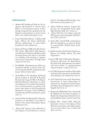 36 Shkencat Farmaceutike / Farmakoekonomia 
BIBLIOGRAFIA 
1 Remme WJ, Swedberg K.Task for the di-agnosis 
and treatment of chronic heart 
failure of the European Society of Car-diology. 
Comprehensive guidelines for the 
diagnosis and treatment of chronic heart 
failure. Eur J Heart Fail 2002;4:11-22 
2 Cowie, Wood DA, Moster A. Deckers JW, 
Poole –Wilson PA, Sutton GC,Grobbe 
DE.The epidemiology of heart failure 
Eur.Heart J, 1997;18:2008-225. 
3 Packer M, Bristow MR, Cohn JN, Colucci 
WS, Fowler MB, Gilbert EM, Shuster-man 
NH for the US CarvedilolHeart Fail-ure 
Study Group. The effect of carvedilol 
on morbidity and mortality in patients 
with chronic heart failure. N Engl J Med 
1996;334:1349-1355. 
4 The MERIT –HF Study Group. Effects of 
meoprolol CR/XL in chronic heart fail-ure: 
metoprolol CR/XL randomized trial. 
Lancet 1999;353:2001-2007. 
5 Poole–Wilson PA, Swedberg K,Cleland 
JG, Di Lenarda A, Hanrath P, Komajda 
M, LusbenJ, Lutiger B, Metra M, Remme 
WJ,Torp–Petersen C,Scherhag A, Skene 
A. Comparison of carvedilol and metopro-lol 
on clinical outcomes in patients with 
cronic heart failure in the Carvedilol Or 
Metoprolol European Trial (COMET): 
randomized,controlled trial.Lancet, 2003; 
362:7-13 
6 Krum H, Ninio D, Macdonald P. Baseline 
predictors of tolerability to carvedilol in 
patients with chronic heart failure. Heart, 
2000;84:615-619. 
7 Allison P.D. “Discrete Time Methods in 
the Analysis of Event Histories”, in Lein-hardt 
S., Sociological Methodology 1982, 
San Francisco, Jossey-Bass.54,57. 
8 Allison P.D.Event History Analysis. Re-gression 
for Longitudinal Event Data, 
Sage, Newbury Park, CA. 1984;27-35. 
9 Allison P.D. Survival analysis using the 
SAS System. A practical guide, SAS Insti-tute, 
USA, 1995;35;37. 
10 Cleves M.A., Gould W.W. and Gutierrez 
R.G. An Introduction to Survival Analy-sis 
using STATA. STATA Press, Texas. 
2002,18-23. 
11 StataCorp 2003. Stata Statistical Software: 
Release 8.0. College Station, TX: Stata 
Corporation. 
12 Cowie MR, Fofk F, Wood DA, Metcalfe c, 
Thompson SG, Coats AJ, Poole-Wilson 
PA, Sutton GC. Hospitalisation of patient 
with heart failure. A population-based 
study. Eur Heart J 2002 ;23:877-885 
13 Cox D.R. Regression models and life-tables 
(with discussion). Journal of the Royal Sta-tistics 
Society, 1972. Series B 30: 248-275. 
14 J.G.F Cleland;A Louis and K Witte:Phar-maeconomics 
in heart failure;impact of 
drug and non drugbased treatment.Euro-pian 
Heart Journal Supplements (2001) 3: 
Suppl.G. G25-G32. 37. 
15 Drummond MF,Stoddart G.L., TorranceG. 
W. Methods for Economic Evaluation of 
Health Care Programmes.Oxford Universi-ty 
Press,Oxford. 2001;15-46,63-74,253-286. 
16 Shibata M.C., Flather M.D., Wang D. 
Systematic review of the impact of beta 
blockers on mortality and hospital admis-sions 
in heart failure. Eur. J. Heart Fail 
2001;3:351-357. 
 