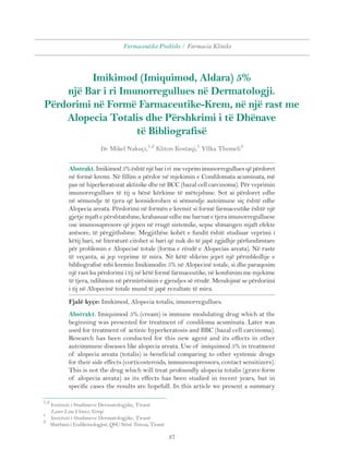 Farmaceutika Praktike / Farmacia Klinike 
Imikimod (Imiquimod, Aldara) 5% 
një Bar i ri Imunorregullues në Dermatologji. 
Përdorimi në Formë Farmaceutike-Krem, në një rast me 
Alopecia Totalis dhe Përshkrimi i të Dhënave 
të Bibliografisë 
Dr. Mikel Nakuçi,1,2 Kliton Kostaqi,1 Yllka Themeli3 
Abstrakt. Imikimod 5% është një bar i ri me veprim imunorregullues që përdoret 
në formë kremi. Në fillim u përdor në mjekimin e Condilomata acuminata, më 
pas në hiperkeratozat aktinike dhe në BCC (bazal cell carcinoma). Për veprimin 
imunorregullues të tij u bënë kërkime të mëtejshme. Sot ai përdoret edhe 
në sëmundje të tjera që konsiderohen si sëmundje autoimune siç është edhe 
Alopecia areata. Përdorimi në formën e kremit si formë farmaceutike është një 
gjetje mjaft e përshtatshme, krahasuar edhe me barnat e tjera imunorregulluese 
ose imunosupresore që jepen në rrugë sistemike, sepse shmangen mjaft efekte 
anësore, të përgjithshme. Megjithëse kohët e fundit është studiuar veprimi i 
këtij bari, në literaturë citohet si bari që nuk do të japë zgjidhje përfundimtare 
për problemin e Alopecisë totale (forma e rëndë e Alopecias areata). Në raste 
të veçanta, ai jep veprime të mira. Në këtë shkrim jepet një përmbledhje e 
bibliografisë mbi kremin Imikimodin 5% në Alopecinë totale, si dhe paraqesim 
një rast ku përdorimi i tij në këtë formë farmaceutike, në kombinim me mjekime 
të tjera, ndihmon në përmirësimin e gjendjes së rëndë. Mendojmë se përdorimi 
i tij në Alopecinë totale mund të japë rezultate të mira. 
Fjalë kyçe: Imikimod, Alopecia totalis, imunorregullues. 
Abstrakt. Imiquimod 5% (cream) is immune modulating drug which at the 
beginning was presented for treatment of condiloma acuminata. Later was 
used for treatment of actinic hyperkeratosis and BBC (bazal cell carcinoma). 
Research has been conducted for this new agent and its effects in other 
autoimmune diseases like alopecia areata. Use of imiquimod 5% in treatment 
of alopecia areata (totalis) is beneficial comparing to other systemic drugs 
for their side effects (corticosteroids, immunosupressors, contact sensitizers). 
This is not the drug which will treat profoundly alopecia totalis (grave form 
of alopecia areata) as its effects has been studied in recent years, but in 
specific cases the results are hopefull. In this article we present a summary 
37 
1,2 Instituti i Studimeve Dermatologjike, Tiranë 
Laser Line Clinics, Greqi 
1 Instituti i Studimeve Dermatologjike, Tiranë 
3 Shërbimi i Endikrinologjisë, QSU Nënë Tereza, Tiranë 
 