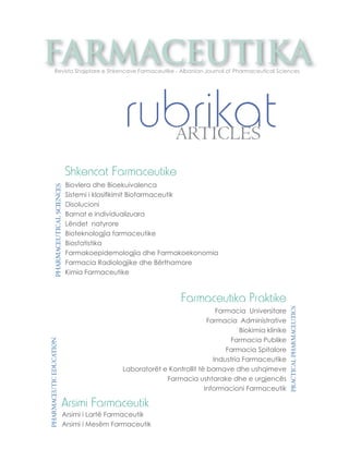 farmaceutika Revista Shqiptare e Shkencave Farmaceutike - Albanian Journal of Pharmaceutical Sciences 
rubrikat ARTICLES 
PHARMACEUTICAL SCIENCES 
Shkencat Farmaceutike 
Biovlera dhe Bioekuivalenca 
Sistemi i klasifi kimit Biofarmaceutik 
Disolucioni 
Barnat e individualizuara 
Lëndet natyrore 
Bioteknologjia farmaceutike 
Biostatistika 
Farmakoepidemologjia dhe Farmakoekonomia 
Farmacia Radiologjike dhe Bërthamore 
Kimia Farmaceutike 
PRACTICAL PHARMACEUTICS 
Farmaceutika Praktike 
Farmacia Universitare 
Farmacia Administrative 
Biokimia klinike 
Farmacia Publike 
Farmacia Spitalore 
Industria Farmaceutike 
Laboratorët e Kontrollit të barnave dhe ushqimeve 
Farmacia ushtarake dhe e urgjencës 
Informacioni Farmaceutik 
EDUCATION 
PHARMACEUTIC Arsimi Farmaceutik 
Arsimi i Lartë Farmaceutik 
Arsimi i Mesëm Farmaceutik  