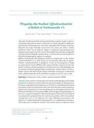 Farmaceutika Praktike / Farmacia Klinike 
Përgatitja dhe Studimi i Qëndrueshmërisë 
së Kolirit të Vorikonazolit 1% 
Mgs. Ela Hoti,1* Mgs. Ledjan Malaj,1,2 Vincenzo Moretti,2 
Abstrakt. Vorikonazoli është një bar antimykotik me spektër të gjerë veprimi, i 
cili përdoret kryesisht në rastet e infeksioneve të rënda mykotike të shkaktuara 
nga disa lloje të Scedosporium, Fusarium, Aspergillus dhe Candida. Ai merret 
kryesisht me rrugë sistemike (intravenoze ose orale), por kohët e fundit, 
përdorimi lokal i tij në mykozat okulare të shkatuara nga Scedosporium 
apiospermum paraqet interes të veçantë. Në praktikën farmaceutike, nuk gjendet 
ende një tretësirë oftalmike e qëndrueshme e vorikonazolit, që mund të përdoret 
lehtësisht përgjatë gjithë regjimit të mjekimit. 
Qëllimi i këtij punimi ishte përgatitja e kolirit të vorikonazolit 1% dhe studimi 
i qëndrueshmërisë së tij, duke synuar në një formulim efikas dhe të sigurtë. 
Studimi i qëndrueshmërisë së përgatesës u krye me kromatografi të lëngët 
me performancë të lartë (HPLC), duke analizuar lëndën vepruese në intervale 
kohore të caktuara. Koliri i përgatitur iu nënshtrua provave mikrobiologjike, për 
të vërtetuar sterilitetin gjatë periudhës së përdorimit. Analiza cilësore e sasiore e 
lëndës vepruese dhe kontrolli për ndotjen mikrobike vërtetuan që, vorikonazoli 
është i qëndrueshëm dhe steril, në kushtet e ruajtjes në (2-8°C), për 30 ditë. 
Fjalë kyçe: Vorikonazol, kolir, studim i qëndrueshmërisë, HPLC. 
Abstrakt. Voriconazole is a broad spectrum triazole antifungal agent, particularly 
used for the treatment of serious infections caused by fungus of Scedosporium, 
Fusarium, Aspergillus and Candida species. It has been essentially administrated 
by systemic routes (oral and intravenous), but it has also been used in topical eye 
preparations. Topical use of voriconazole has proven advantageous because the 
Minimum Inhibitory Concentrations (MIC) achieved against fungal pathogens is 
lower (0.5-5 mg/L) compared to other triazolic agents. It has been used in topical 
eye preparations, prepared from the intravenous product, with concentration 
varying from 0.5% to 3%. However, the major difficulty encountered is the 
absence of a validated method for the preparation of an ophthalmic formulation. 
This study aims to satisfy the need for voriconazole used as a collyrium, which 
1 Departamenti i Farmacisë, Fakulteti i Mjekësisë, UT 
2 Departamenti i Shkencave Kimike, Universiteti i Camerino-s, Itali 
* e-mail: ela_hoti@hotmail.com 
43 
 
