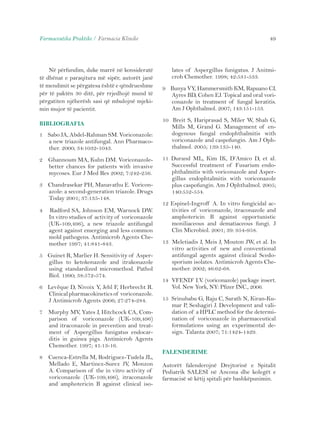 Farmaceutika Praktike / Farmacia Klinike 49 
Në përfundim, duke marrë në konsideratë 
të dhënat e paraqitura më sipër, autorët janë 
të mendimit se përgatesa është e qëndrueshme 
për të paktën 30 ditë, për rrjedhojë mund të 
përgatiten njëherësh sasi që mbulojnë mjeki-min 
mujor të pacientit. 
BIBLIOGRAFIA 
1 Sabo JA, Abdel-Rahman SM. Voriconazole: 
a new triazole antifungal. Ann Pharmaco-ther. 
2000; 34:1032-1043. 
2 Ghannoum MA, Kuhn DM. Voriconazole-better 
chances for patients with invasive 
mycoses. Eur J Med Res 2002; 7:242-256. 
3 Chandrasekar PH, Manavathu E. Voricon-azole: 
a second-generation triazole. Drugs 
Today 2001; 37:135-148. 
4 Radford SA, Johnson EM, Warnock DW. 
In vitro studies of activity of voriconazole 
(UK-109,496), a new triazole antifungal 
agent against emerging and less common 
mold pathogens. Antimicrob Agents Che-mother 
1997; 41:841-843. 
5 Guinet R, Marlier H. Sensitivity of Asper-gillus 
to ketokonazole and itrakonazole 
using standardized micromethod. Pathol 
Biol. 1990; 38:572-574. 
6 Levêque D, Nivoix Y, Jehl F, Herbrecht R. 
Clinical pharmacokinetics of voriconazole. 
J Antimicrob Agents 2006; 27:274-284. 
7 Murphy MV, Yates J, Hitchcock CA, Com-parison 
of voriconazole (UK-109,496) 
and itraconazole in prevention and treat-ment 
of Aspergillus funigatus endocar-ditis 
in guinea pigs. Antimicrob Agents 
Chemother. 1997; 41:13-16. 
8 Cuenca-Estrella M, Rodriguez-Tudela JL, 
Mellado E, Martinez-Surez JV, Monzon 
A. Comparison of the in vitro activity of 
voriconazole (UK-109,496), itraconazole 
and amphotericin B against clinical iso-lates 
of Aspergillus funigatus. J Anitmi-crob 
Chemother. 1998; 42:531-533. 
9 Bunya VY, Hammersmith KM, Rapuano CJ, 
Ayres BD, Cohen EJ. Topical and oral vori-conazole 
in treatment of fungal keratitis. 
Am J Ophthalmol. 2007; 143:151-153. 
10 Breit S, Hariprasad S, Miler W, Shah G, 
Mills M, Grand G. Management of en-dogenous 
fungal endophthalmitis with 
voriconazole and caspofungin. Am J Oph-thalmol. 
2005; 139:135-140. 
11 Durand ML, Kim IK, D’Amico D, et al. 
Successful treatment of Fusarium endo-phthalmitis 
with voriconazole and Asper-gillus 
endophtalmitis with voriconazole 
plus caspofungin. Am J Ophthalmol. 2005; 
140:552-554. 
12 Espinel-Ingroff A. In vitro fungicidal ac-tivities 
of voriconazole, itraconazole and 
amphotericin B against opportunistic 
moniliaceous and dematiaceous fungi. J 
Clin Microbiol. 2001; 39: 954-958. 
13 Meletiadis J, Meis J, Mouton JW, et al. In 
vitro activities of new and conventional 
antifungal agents against clinical Scedo-sporium 
isolates. Antimicrob Agents Che-mother. 
2002; 46:62-68. 
14 VFEND® I.V. (voriconazole) package insert. 
Vol. New York, NY: Pfizer INC., 2006. 
15 Srinubabu G, Raju C, Sarath N, Kiran-Ku-mar 
P, Seshagiri J. Development and vali-dation 
of a HPLC method for the determi-nation 
of voriconazole in pharmaceutical 
formulations using an experimental de-sign. 
Talanta 2007; 71:1424-1429. 
FALENDERIME 
Autorët falenderojnë Drejtorinë e Spitalit 
Pediatrik SALESI në Ancona dhe kolegët e 
farmacisë së këtij spitali për bashkëpunimin. 
 