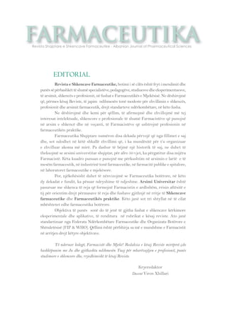 farmaceutika Revista Shqiptare e Shkencave Farmaceutike - Albanian Journal of Pharmaceutical Sciences 
Revista e Shkencave Farmaceutike, botimi i së cilës është fryt i mendimit dhe 
punës së përbashkët të shumë specialistëve, pedagogëve, studiuesve dhe eksperimentuesve, 
të arsimit, shkencës e profesionit, në fushat e Farmaceutikës e Mjekësisë. Ne dëshirojmë 
që, përmes kësaj Reviste, të japim ndihmesën tonë modeste për zhvillimin e shkencës, 
profesionit dhe arsimit farmaceutik, drejt standarteve ndërkombëtare, në këto fusha. 
Ne dëshirojmë dhe kemi për qëllim, të afirmojmë dhe zhvillojmë më tej 
interesat intelektuale, shkencore e profesionale të shumë Farmacistëve që punojnë 
në arsim e shkencë dhe në veçanti, të Farmacistëve që ushtrojnë profesionin në 
farmaceutikën praktike. 
Farmaceutika Shqiptare numëron disa dekada përvojë që nga fillimet e saj 
dhe, sot ndodhet në këtë shkallë zhvillimi që, i ka mundësitë për t’u organizuar 
e zhvilluar akoma më mirë. Pa dashur të bëjmë një historik të saj, ne duhet të 
theksojmë se arsimi universtitar shqiptar, për afro 50 vjet, ka përgatitur disa mijëra 
Farmacistë. Këta kuadro punuan e punojnë me përkushtim në arsimin e lartë e të 
mesëm farmaceutik, në industrinë tonë farmaceutike, në farmacitë publike e spitalore, 
në laboratoret farmaceutike e mjekësore. 
Por, njëkohësisht duhet të nënvizojmë se Farmaceutika botërore, në këto 
dy dekadat e fundit, ka pësuar ndryshime të ndjeshme. Arsimi Universitar është 
pasuruar me shkenca të reja që formojnë Farmacistin e ardhshëm, rrisin aftësitë e 
tij për orientim drejt përmasave të reja dhe fushave gjithnjë në rritje të Shkencave 
farmaceutike dhe Farmaceutikës praktike. Këto janë sot tri shtyllat në të cilat 
mbështetet edhe farmaceutika botërore. 
Objektiva të punës sonë do të jenë të gjitha fushat e shkencave kërkimore 
eksperimentale dhe aplikative, të renditura në rubrikat e kësaj reviste. Ato janë 
standartizuar nga Federata Ndërkombëtare Farmaceutike dhe Organizata Botërore e 
Shëndetësisë (FIP & WHO). Qëllimi është përfshirja sa më e mundshme e Farmacistit 
në arritjen drejt këtyre objektivave. 
Të nderuar kolegë, Farmacistë dhe Mjekë! Redaksia e kësaj Reviste mirëpret çdo 
bashkëpunim me Ju dhe gjithashtu ndihmesën Tuaj për mbarëvajtjen e profesionit, punës 
studimore e shkencore dhe, rrjedhimisht të kësaj Reviste. 
Kryeredaktor 
Docent Viron Xhillari 
EDITORIAL 
 