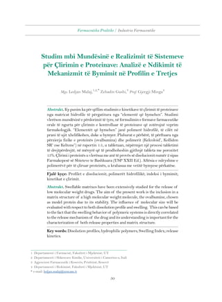 Farmaceutika Praktike / Industria Farmaceutike 
Studim mbi Mundësinë e Realizimit të Sistemeve 
për Çlirimin e Proteinave: Analizë e Ndikimit të 
Mekanizmit të Bymimit në Profilin e Tretjes 
Mgs. Ledjan Malaj,1,2,* Zehadin Gashi,3 Prof. Gjergji Minga4 
Abstrakt. Ky punim ka për qëllim studimin e kinetikave të çlirimit të proteinave 
nga matricat hidrofile të përgatitura nga “elementë që bymehen”. Studimi 
vlerëson mundësinë e përdorimit të tyre, në formulimin e formave farmaceutike 
orale të ngurta për çlirimin e kontrolluar të proteinave që zotërojnë veprim 
farmakologjik. “Elementët që bymehen” janë polimerë hidrofilë, të cilët në 
prani të ujit xhelifikohen, duke u bymyer. Pluhurat e përbërë, të përftuara nga 
përzierja fizike e proteinës (ovalbumina) dhe polimerit (Kelcoloid®, Kollidon 
SR® ose Keltone®) në raportin 1:1, u tabletuan, nëpërmjet një procesi tabletimi 
të drejtpërdrejtë, në mënyrë që të prodhoheshin gjithnjë tableta me porozitet 
15%. Çlirimi i proteinës u vlerësua me anë të provës së disolucionit numër 2 sipas 
Farmakopesë së Shteteve te Bashkuara (USP XXII Ed.). Aftësia e ndryshme e 
polimerëvë për të çliruar proteinën, u krahasua me vetitë bymyese përkatëse. 
Fjalë kyçe: Profilet e disolucionit; polimerët hidrofilikë; indeksi i bymimit; 
kinetikat e çlirimit. 
Abstrakt. Swellable matrixes have been extensively studied for the release of 
low molecular weight drugs. The aim of the present work is the inclusion in a 
matrix structure of a high molecular weight molecule, the ovalbumine, chosen 
as model protein due to its stability. The influence of molecular size will be 
evaluated with respect to both dissolution profile and swelling. This can be based 
to the fact that the swelling behavior of polymeric systems is directly correlated 
to the release mechanism of the drug and its understanding is important for the 
characterization of both release properties and matrix structure. 
Key words: Disolution profiles; hydrophilic polymers; Swelling Index; release 
kinetics. 
1 Departamenti i Farmacisë, Fakulteti i Mjekësisë, UT 
2 Departamenti i Shkencave Kimike, Universiteti i Camerino-s, Itali 
3 Agjencioni Farmaceutik i Kosovës, Prishtinë, Kosovë 
4 Departamenti i Biokimisë, Fakulteti i Mjekësisë, UT 
* e-mail: ledjan.malaj@unicam.it 
50 
 