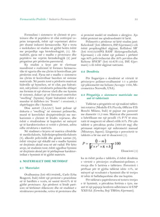 Farmaceutika Praktike / Industria Farmaceutike 51 
Formulimi i sistemeve të çlirimit të pro-teinave 
dhe të peptideve të cilat zotërojnë ve-prim 
terapeutik, është një veprimtari aktive 
për shumë industri farmaceutike. Një e treta 
e molekulave në studim në gjithë botën është 
me prejardhje nga bioteknologjitë, (1). Ak-tualisht, 
pjesa më e madhe e proteinave dhe 
peptideve me veprim farmakologjik (2) janë 
përgatitur për përdorim parenteral. 
Ky studim u krye për të vlerësuar 
mundësinë e realizimit të formave farmaceu-tike 
të ngurta dhe me çlirim të kontrolluar, për 
përdorim oral. Pjesa më e madhe e sistemeve 
me çlirim të kontrolluar bazohen në sisteme 
matriciale. Në punën tonë u përdorën matricat 
hidrofile që bymehen, në të cilat, pas hidrati-mit, 
ndryshimi i strukturës polimerike shfaqet 
me formim të një shtrese xheli dhe me bymim 
të sistemit, dukuri që në literaturë emërtohet 
“swelling” (bymim). Gjatë hidratimit është e 
mundur të dallohen tre “fronte”: i erozionit, i 
shpërhapjes dhe i bymimit. 
Disa autorë (3,4,5,6,7) kanë pohuar që 
dukuria e “swelling” në sistemet polimerike, 
mund të korrelohet drejtpërsëdrejti me me-kanizmin 
e çlirimit të lëndës vepruese, dhe 
është e rëndësishme të kuptohet në mënyrë 
që të karakterizohen si vetitë e çlirimit, ashtu 
edhe struktura e matricës. 
Në studimet e kryera në matrica cilindrike 
të metilcelulozës, hidroksipropilmetilcelulozës 
(8), alkoolit polivinilik dhe gomës xantan (9), 
është vërejtur një shkallë më e madhe bymimi 
në drejtimin aksial sesa në atë radial. Për këto 
arsye, në studimin tonë, është zgjedhur bymimi 
në drejtimin aksial për të përfaqësuar karakter-istikat 
e bymimit të të gjithë matricës. 
2. MATERIALET DHE METODAT 
2.1 Materialet 
Ovalbumina (loti 6G188206L, Carlo Erba 
Reagenti, Itali) është një proteinë e pranishme 
në të bardhën e vezës, në sasinë 60-65% të të 
gjithë proteinave. Ajo përdoret si lëndë parë-sore 
në kërkimet shkencore dhe në studimet e 
strukturave proteinike, vetive të proteinave dhe 
si proteinë model në studimin e alergjive. Ajo 
është proteinë me qëndrueshmëri të lartë. 
Polimerët e përdorur në këtë studim janë: 
Kelcoloidi® (loti 4B00834, ISP, Gjermani) i cili 
është propilenglikol algjinat, Kollidoni SR® 
(loti 91655256PO, BASF Aktiengesellschaft, 
Gjermani) i cili është një polimer i përbërë 
nga 80% polivinilacetat dhe 20% povidon dhe 
Keltone HVCR® (loti 05-GV-152, ISP, Gjer-mani) 
i cili është algjinat natriumi. 
2.2 Dendësia 
Për llogaritjen e dendësisë së vërtetë të 
përzierjeve polimer-ovalbuminë 1:1 u përdor 
një piknometër me helium (Accupyc 1330, Mi-crometrics 
Norwalk, USA). 
2.3 Përgatitja e sistemeve matriciale me 
anë të tabletimit 
Tabletat u përgatitën në një makinë tablet-imi 
rotative (Modello FA Piccola, Officine F.lli 
Ronchi Milano, Itali) të pajisur me punsonë 
me diametër 11,3 mm. Matricat dhe punsonët 
u lubrifikuan me një pezulli 1% P/V të stea-ratit 
të magnezit në alkool etilik 95%. Për çdo 
tabletë u përcaktua pesha (500±20 mg) dhe 
përmasat nëpërmjet një mikrometri manual 
(Mitutoyo, Japoni). Llogaritja e porozitetit te 
tabletës u bë me anë të ekuacionit (1). 
Ekuacioni (1) 
( 1 
− 
m 
) 
[ × 
100 
× 2 × × 
] = 
d r h 
P 
π 
ku m është pesha e tabletës, d është dendësia 
e vërtetë e përzierjes ovalbuminë-polimer, r 
rrezja dhe h lartësia e tabletave. Poroziteti i 
përftuar për të gjitha tabletat ishte 15%, në 
mënyrë që rezultatet e bymimit dhe të tretjes 
të ishin të ballafaqueshme dhe me kuptim. 
Për tabletat e papërdorura në testet e tretjes 
e të bymimit, u përcaktua fortësia e tyre, me 
anë të një pajisjeje konform udhëzimeve të USP 
XXII Ed. (Erweka, lloji TBH30, Gjermani). 
 